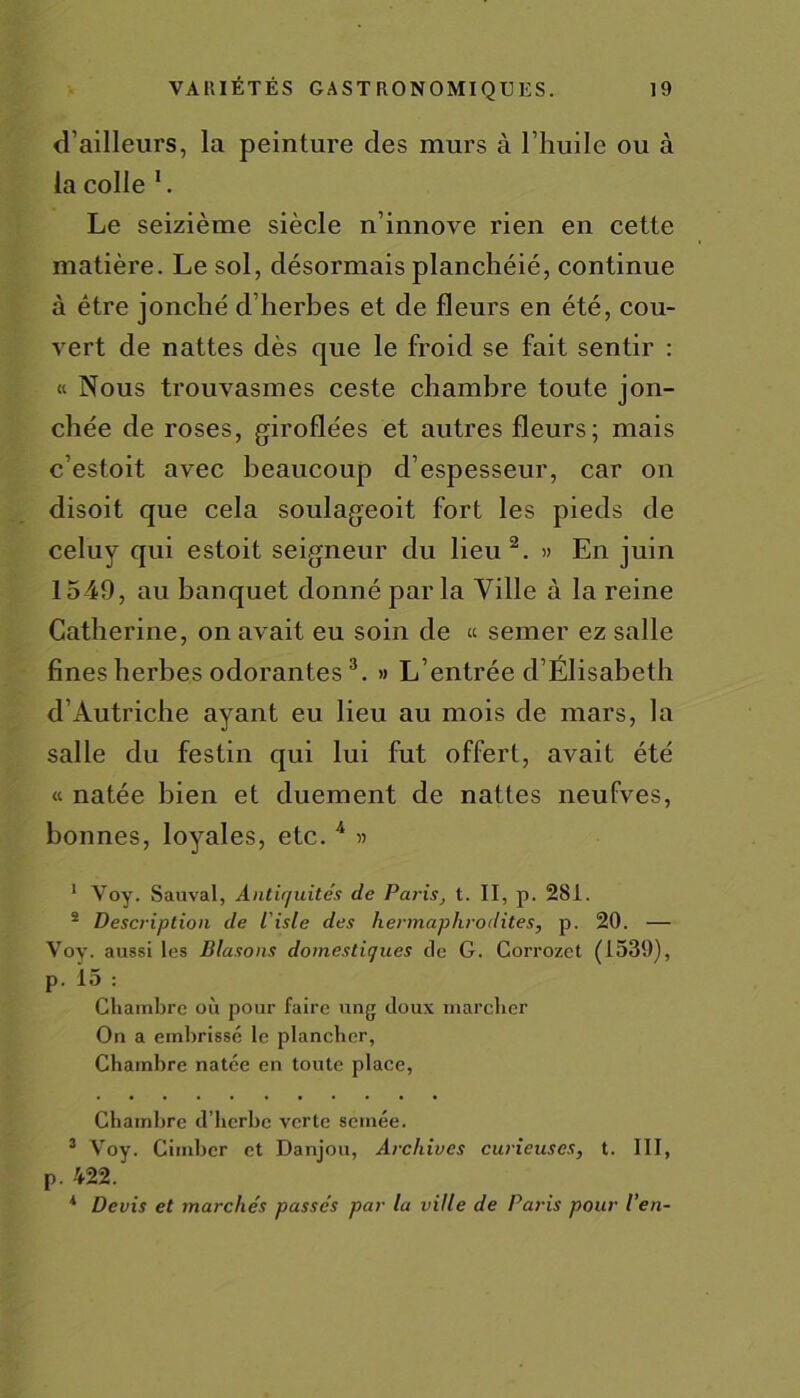 d’ailleurs, la peinture des murs à l’huile ou à la colle 1. Le seizième siècle n’innove rien en cette matière. Le sol, désormais planchéié, continue à être jonché d’herbes et de fleurs en été, cou- vert de nattes dès que le froid se fait sentir : « Nous trouvasmes ceste chambre toute jon- chée de roses, giroflées et autres fleurs; mais c’estoit avec beaucoup d’espesseur, car on disoit que cela soulageoit fort les pieds de celuy qui estoit seigneur du lieu 2. » En juin 1549, au banquet donné par la Ville à la reine Catherine, on avait eu soin de « semer ez salle fines herbes odorantes3. » L’entrée d’Élisabeth d’Autriche ayant eu lieu au mois de mars, la salle du festin qui lui fut offert, avait été « natée bien et duement de nattes neufves, bonnes, loyales, etc. 4 « 1 Voy. Sauvai, Antiquités de Paris, t. II, p. 281. 2 Description de L'isle des hermaphrodites, p. 20. — Voy. aussi les Blasons domestiques de G. Corrozet (1539), p. 15 : Chambre où pour faire ung doux marcher On a embrissé le plancher, Chambre natée en toute place, Chambre d’herbe verte semée. 3 Voy. Cimber et Danjou, Archives curieuses, t. III, p. 422.' * Devis et marchés passés par la ville de Paris pour l’en-