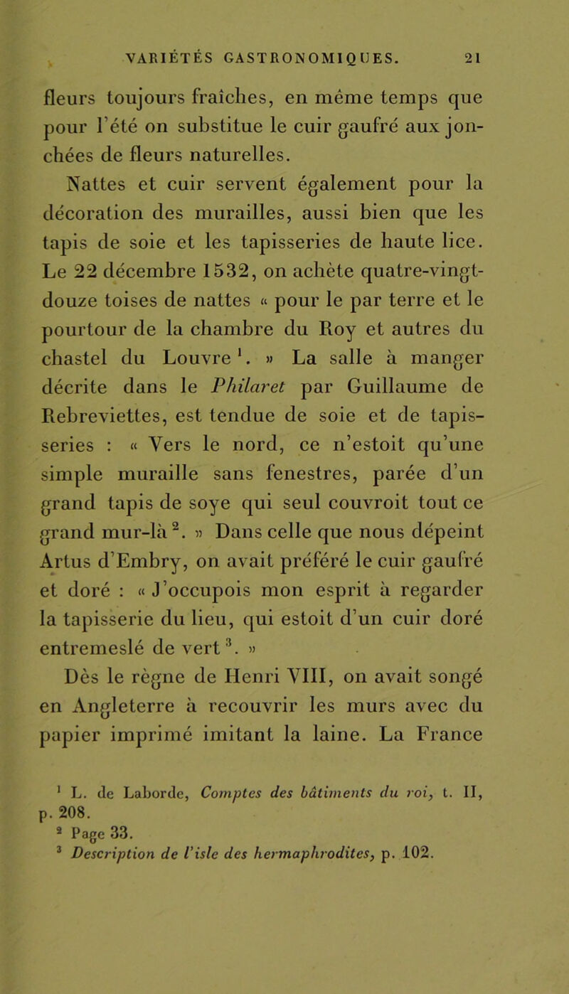 fleurs toujours fraîches, en même temps que pour 1 été on substitue le cuir gaufré aux jon- chées de fleurs naturelles. Nattes et cuir servent également pour la décoration des murailles, aussi bien que les tapis de soie et les tapisseries de haute lice. Le 22 décembre 1532, on achète quatre-vingt- douze toises de nattes « pour le par terre et le pourtour de la chambre du Roy et autres du chastel du Louvre 1. » La salle à manger décrite dans le Philaret par Guillaume de Rebreviettes, est tendue de soie et de tapis- series : « Vers le nord, ce n’estoit qu’une simple muraille sans fenestres, parée d’un grand tapis de soye qui seul couvroit tout ce grand mur-là2. » Dans celle que nous dépeint Artus d’Embry, on avait préféré le cuir gaufré et doré : « J’occupois mon esprit à regarder la tapisserie du lieu, qui estoit d’un cuir doré entremeslé de vert3. » Dès le règne de Henri VIII, on avait songé en Angleterre à recouvrir les murs avec du papier imprimé imitant la laine. La France 1 L. (le Laborde, Comptes des bâtiments du roi, t. II, p. 208. a Page 33. 3 Description de l’isle des hermaphrodites, p. 102.