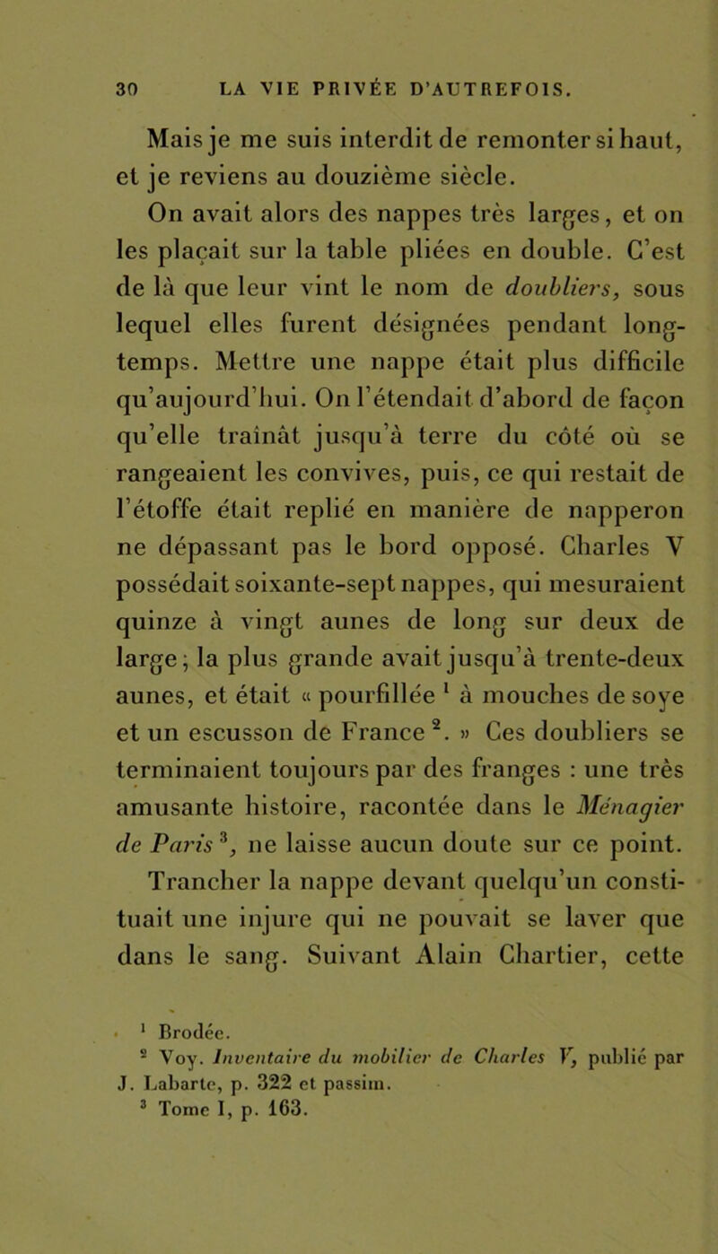 Mais je me suis interdit de remonter si haut, et je reviens au douzième siècle. On avait alors des nappes très larges, et on les plaçait sur la table pliées en double. C’est de là que leur vint le nom de doubliers, sous lequel elles furent désignées pendant long- temps. Mettre une nappe était plus difficile qu’aujourd’hui. On l’étendait d’abord de façon qu’elle traînât jusqu’à terre du côté où se rangeaient les convives, puis, ce qui restait de l’étoffe était replié en manière de napperon ne dépassant pas le bord opposé. Charles Y possédait soixante-sept nappes, qui mesuraient quinze à vingt aunes de long sur deux de large; la plus grande avait jusqu’à trente-deux aunes, et était « pourfillée 1 à mouches de soye et un escusson de France2. » Ces doubliers se terminaient toujours par des franges : une très amusante histoire, racontée dans le Ménagier de Paris*, ne laisse aucun doute sur ce point. Trancher la nappe devant quelqu’un consti- tuait une injure qui ne pouvait se laver que dans le sang. Suivant Alain Chartier, cette ■ 1 Brodée. s Voy. Inventaire du mobilier de Charles V, publié par J. Labarte, p. 322 et passim. 3 Tome I, p. 163.