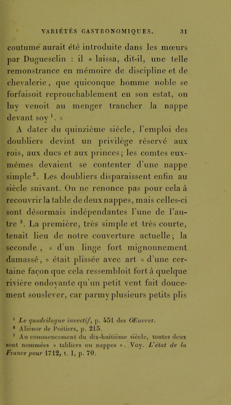 coutume aurait été introduite dans les mœurs par Duguesclin : il « laissa, dit-il, une telle remonstrance en mémoire de discipline et de chevalerie, que quiconque homme noble se forfaisoit reprouchablement en son estât, on luy venoit au menger trancher la nappe devant soy 1. » A dater du quinzième siècle, l’emploi des doubliers devint un privilège réservé aux rois, aux ducs et aux princes; les comtes eux- mêmes devaient se contenter d’une nappe simple2. Les doubliers disparaissent enfin au siècle suivant. On ne renonce pas pour cela à recouvrir la table de deux nappes, mais celles-ci sont désormais indépendantes l une de l’au- tre 3. La première, très simple et très courte, tenait lieu de notre couverture actuelle; la seconde , « d’un linge fort mignonnement damassé, » était plissée avec art « d’une cer- taine façon que cela ressembloit fort à quelque rivière ondovante qu’un petit vent fait douce- ment souslever, car parmy plusieurs petits plis 1 Le (juadrilogue invertif, p. 451 des OEuvres. * Aliénor de Poitiers, p. 215. 3 Au commencement du dix-huitième siècle, toutes deux sont nommées « tabliers ou nappes ». Voy. L’élat de la France pour 1712, t. I, p. 70.