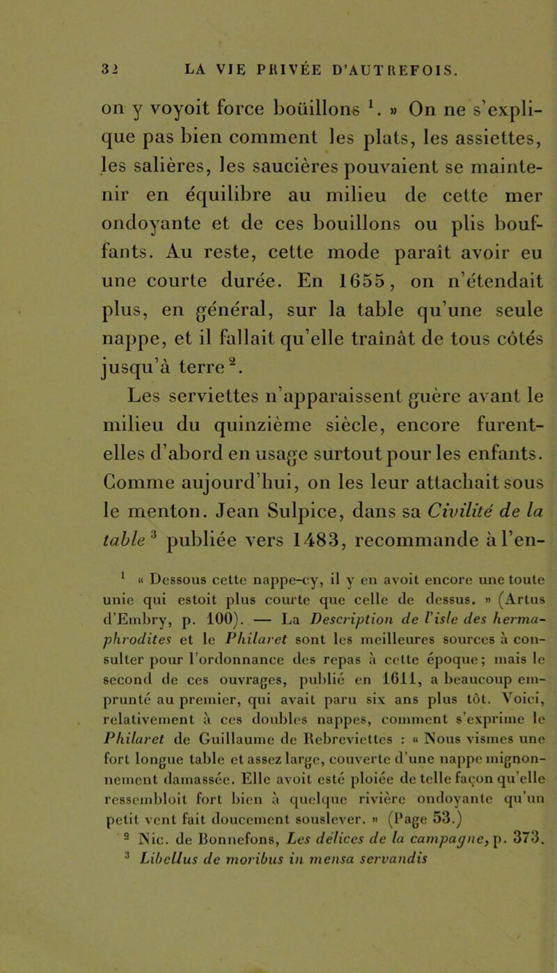 on y voyoit force boüillone l. » On ne s’expli- que pas bien comment les plats, les assiettes, les salières, les saucières pouvaient se mainte- nir en équilibre au milieu de cette mer ondoyante et de ces bouillons ou plis bouf- fants. Au reste, cette mode paraît avoir eu une courte durée. En 1655, on n’étendait plus, en général, sur la table qu’une seule nappe, et il fallait qu’elle traînât de tous côtés jusqu’à terre2. Les serviettes n’apparaissent guère avant le milieu du quinzième siècle, encore furent- elles d’abord en usage surtout pour les enfants. Gomme aujourd’hui, on les leur attachait sous le menton. Jean Sulpice, dans sa Civilité de la table 3 publiée vers 1483, recommande àl’en- 1 « Dessous cette nappe-cy, il y en avoit encore une toute unie qui estoit plus courte que celle de dessus. » (Artus d’Embry, p. 100). — La Description de l iste des herma- phrodites et le Philaret sont les meilleures sources à con- sulter pour l’ordonnance des repas à cette époque; mais le second de ces ouvrages, publié en 1611, a beaucoup em- prunté au premier, qui avait paru six ans plus tôt. Voici, relativement à ces doubles nappes, comment s’exprime le Philaret de Guillaume de Rebreviettes : « Nous vismes une fort longue table et assez large, couverte d’une nappe mignon- nement damassée. Elle avoit esté ploiée de telle façon qu elle resscmbloil fort bien à quelque rivière ondoyante qu’un petit vent fait doucement souslever. » (Page 53.) 2 Nie. de Bonnefons, Les délices de la campagne, p. 373. 3 LibeUus de moribus in mensa servandis