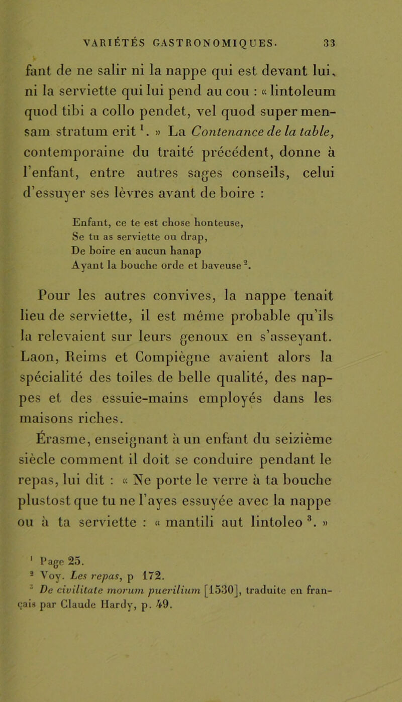 fant de ne salir ni la nappe qui est devant lui, ni la serviette qui lui pend au cou : « lintoleum quod tibi a collo pendet, vel quod super men- sam stratum erit1. » La Contenance de la table, contemporaine du traité précédent, donne k l’enfant, entre autres sages conseils, celui d’essuyer ses lèvres avant de boire : Enfant, ce te est chose honteuse, Se tu as serviette ou drap, De boire en aucun hanap Ayant la bouche orde et baveuse2. Pour les autres convives, la nappe tenait lieu de serviette, il est même probable qu’ils la relevaient sur leurs genoux en s’asseyant. Laon, Reims et Compiègne avaient alors la spécialité des toiles de belle qualité, des nap- pes et des essuie-mains employés dans les maisons riches. Érasme, enseignant à un enfant du seizième siècle comment il doit se conduire pendant le repas, lui dit : « Ne porte le verre k ta bouche plustost que tu ne Payes essuyée avec la nappe ou k ta serviette : « mantili aut lintoleo 3. » 1 Page 25. 3 Voy. Les repas, p 172. De civililate morum puerilium [1530], traduite en fran- çais par Claude Hardy, p. 49.