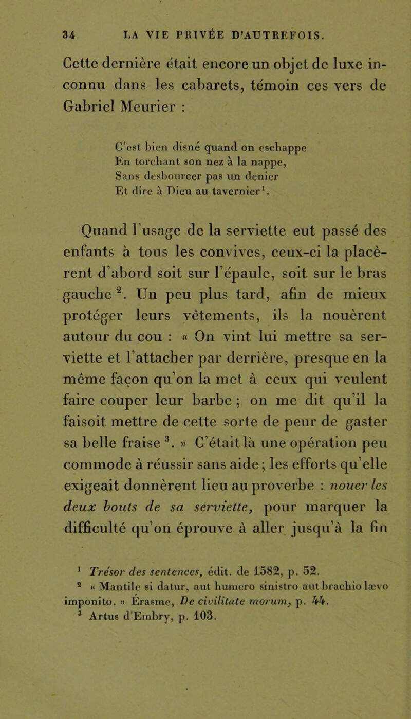 Cette dernière était encore un objet de luxe in- connu dans les cabarets, témoin ces vers de Gabriel Meurier : C’est bien disné quand on escbappe En torchant son nez à la nappe, Sans desbourcer pas un denier Et dire à Dieu au tavernier1. Quand l’usage de la serviette eut passé des enfants h tous les convives, ceux-ci la placè- rent d’abord soit sur l’épaule, soit sur le bras gauche 2. Un peu plus tard, afin de mieux protéger leurs vêtements, ils la nouèrent autour du cou : « On vint lui mettre sa ser- viette et l’attacher par derrière, presque en la même façon qu’on la met à ceux qui veulent faire couper leur barbe ; on me dit qu’il la faisoit mettre de cette sorte de peur de gaster sa belle fraise 3. » C’était là une opération peu commode à réussir sans aide ; les efforts qu elle exigeait donnèrent lieu au proverbe : nouer les deux bouts de sa serviette, pour marquer la difficulté qu’on éprouve à aller jusqu’à la fin 1 Trésor des sentences, édit, de 1582, p. 52. 2 « Mantile si datur, aut liumero sinistro aut bracliio lævo imponito. » Erasme, De civilitate rnoriim, p. 44. 3 Artus d’Etnbry, p. 103.