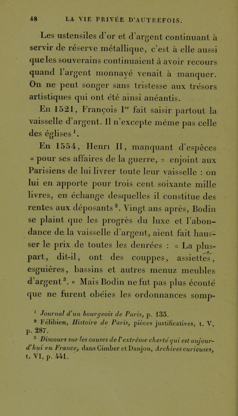 Les ustensiles d’or et d’argent continuant à servir de réserve métallique, c’est à elle aussi que les souverains continuaient à avoir recours quand 1 argent monnayé venait à manquer. On ne peut songer sans tristesse aux trésors artistiques qui ont été ainsi anéantis. En 1521, François Ier fait saisir partout la vaisselle d’argent. Il n’excepte même pas celle des églises 1. En 1554, Henri II, manquant d’espèces « pour ses affaires de la guerre, » enjoint aux Parisiens de lui livrer toute leur vaisselle : on lui en apporte pour trois cent soixante mille livres, en échange desquelles il constitue des rentes aux déposants2. Vingt ans après, Bodin se plaint que les progrès du luxe et l’abon- dance de la vaisselle d’argent, aient fait haus- ser le prix de toutes les denrées : « La plus- part, dit-il, ont des couppes, assiettes, esguières, bassins et autres menuz meubles d’argent3. » Mais Bodin ne fut pas plus écouté que ne furent obéies les ordonnances somp- 1 Journal d'un bourgeois de Paris, p. 135. 3 Fclibien, Histoire de Paris, pièces justificatives, t. V, p. 287. 3 Discours sur les causes de l'extrême chertér/ui est aujour- d’hui en France, dans Cimber etDanjou, Archives curieuses, t. VI, p. 441.