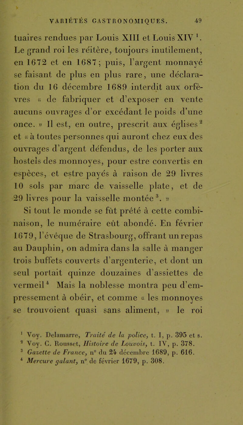 tuaires rendues par Louis XIII et Louis XIY 1. Le grand roi les réitère, toujours inutilement, en 1672 et en 1687; puis, l’argent monnayé se faisant de plus en plus rare, une déclara- tion du 16 décembre 1689 interdit aux orfè- vres « de fabriquer et d’exposer en vente aucuns ouvrages d’or excédant le poids d’une once. » Il est, en outre, prescrit aux églises2 et « à toutes personnes qui auront chez eux des ouvrages d’argent défendus, de les porter aux hostels des monnoyes, pour estre convertis en espèces, et estre payés à raison de 29 livres 10 sols par marc de vaisselle plate, et de 29 livres pour la vaisselle montée3. » Si tout le monde se fût prêté à cette combi- naison, le numéraire eût abondé. En février 1679, l’évêque de Strasbourg, offrant un repas au Dauphin, on admira dans la salle à manger trois buffets couverts d’argenterie, et dont un seul portait quinze douzaines d’assiettes de vermeil4 Mais la noblesse montra peu d’em- pressement à obéir, et comme « les monnoyes se trouvoient quasi sans aliment, » le roi 1 Voy. Delamarre, Traité de la police, t. I, p. 395 et s. s Voy. C. Rousset, Histoire de Louvois, t. IV, p. 378. 3 Gazette de France, n° du 24 décembre 1G89, p. 616. 4 Mercure cjalant, n° de février 1679, p. 308.