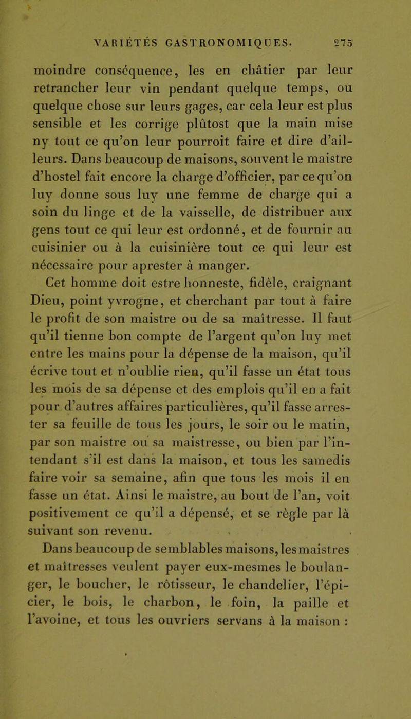 moindre conséquence, les en châtier par leur retrancher leur vin pendant quelque temps, ou quelque chose sur leurs gages, car cela leur est plus sensible et les corrige plûtost que la main mise ny tout ce qu’on leur pourroit faire et dire d’ail- leurs. Dans beaucoup de maisons, souvent le maistre d’hostel fait encore la charge d’officier, parcequ’on luy donne sous luy une femme de charge qui a soin du linge et de la vaisselle, de distribuer aux gens tout ce qui leur est ordonné, et de fournir au cuisinier ou à la cuisinière tout ce qui leur est nécessaire pour aprester à manger. Cet homme doit estre honneste, fidèle, craignant Dieu, point yvrogne, et cherchant par tout à faire le profit de son maistre ou de sa maîtresse. Il faut qu’il tienne bon compte de l’argent qu’on luy met entre les mains pour la dépense de la maison, qu’il écrive tout et n’oublie rien, qu’il fasse un état tous les mois de sa dépense et des emplois qu’il en a fait pour d’autres affaires particulières, qu’il fasse arres- ter sa feuille de tous les jours, le soir ou le matin, par son maistre ou sa maistresse, ou bien par l’in- tendant s’il est dans la maison, et tous les samedis faire voir sa semaine, afin que tous les mois il en fasse un état. Ainsi le maistre, au bout de l’an, voit positivement ce qu’il a dépensé, et se règle par là suivant son revenu. Dans beaucoup de semblables maisons, les maistres et maîtresses veulent payer eux-mesmes le boulan- ger, le boucher, le rôtisseur, le chandelier, l’épi- cier, le bois, le charbon, le foin, la paille et l’avoine, et tous les ouvriers servans à la maison :