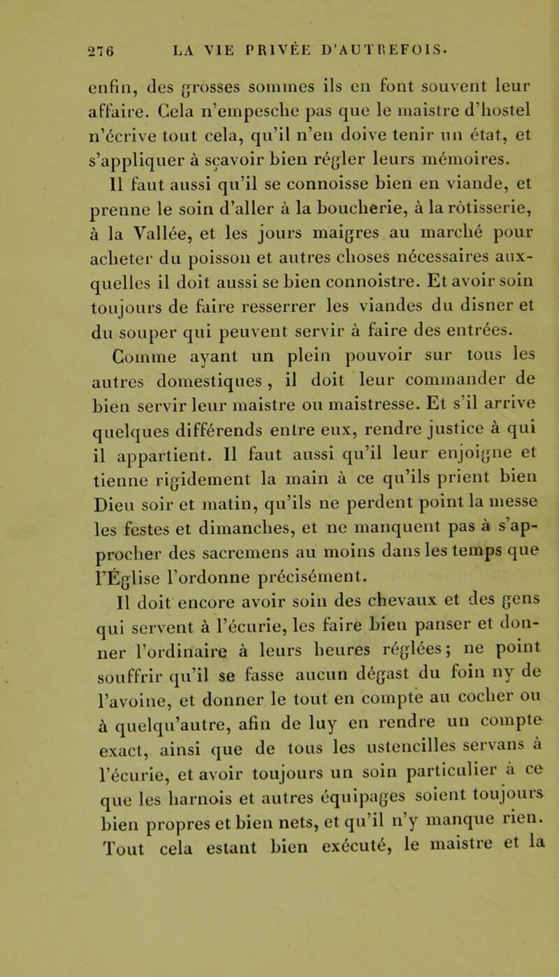 enfin, des grosses sommes ils en font souvent leur affaire. Cela n’empesclie pas que le maistre d’hostel n’écrive tout cela, qu’il n’en doive tenir un état, et s’appliquer à sçavoir bien régler leurs mémoires. 11 faut aussi qu’il se connoisse bien en viande, et prenne le soin d’aller à la boucherie, à la rôtisserie, à la Vallée, et les jours maigres au marché pour acheter du poisson et autres choses nécessaires aux- quelles il doit aussi se bien connoistre. Et avoir soin toujours de faire resserrer les viandes du disner et du souper qui peuvent servir à faire des entrées. Comme ayant un plein pouvoir sur tous les autres domestiques, il doit leur commander de bien servir leur maistre ou maistresse. Et s’il arrive quelques différends entre eux, rendre justice à qui il appartient. Il faut aussi qu’il leur enjoigne et tienne rigidement la main à ce qu’ils prient bien Dieu soir et matin, qu’ils ne perdent point la messe les festes et dimanches, et ne manquent pas à s’ap- procher des sacremens au moins dans les temps que l’Église l’ordonne précisément. Il doit encore avoir soin des chevaux et des gens qui servent à l’écurie, les faire bien panser et don- ner l’ordinaire à leurs heures réglées; ne point souffrir qu’il se fasse aucun dégast du foin ny de l’avoine, et donner le tout en compte au cocher ou à quelqu’autre, afin de luy en rendre un compte exact, ainsi que de tous les ustencilles servans à l’écurie, et avoir toujours un soin particulier à ce que les harnois et autres équipages soient toujours bien propres et bien nets, et qu’il n y manque lien. Tout cela estant bien exécuté, le maistre et la