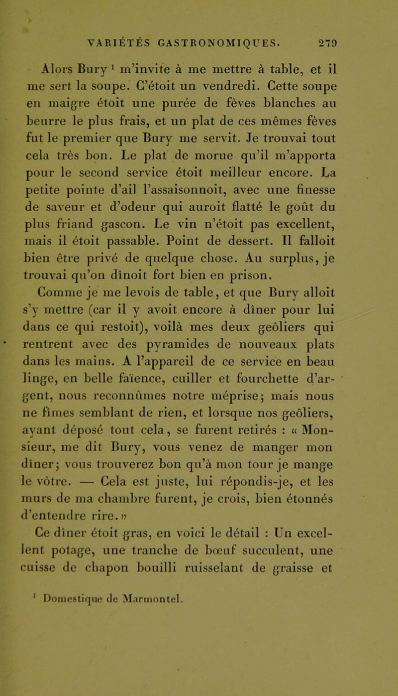 Alors Bury 1 m’invite à me mettre à table, et il me sert la soupe. G’étoit un vendredi. Cette soupe eu maigre étoit une purée de fèves blanches au beurre le plus frais, et un plat de ces mêmes fèves fut le premier que Bury me servit. Je trouvai tout cela très bon. Le plat de morue qu’il m’apporta pour le second service étoit meilleur encore. La petite pointe d’ail l’assaisonnoit, avec une finesse de saveur et d’odeur qui auroit flatté le goût du plus friand gascon. Le vin n’étoit pas excellent, mais il étoit passable. Point de dessert. Il falloit bien être privé de quelque chose. Au surplus, je trouvai qu’on dînoit fort bien en prison. Comme je me levois de table, et que Bury alloit s’y mettre (car il y avoit encore à dîner pour lui dans ce qui restoit), voilà mes deux geôliers qui rentrent avec des pyramides de nouveaux plats dans les mains. A l’appareil de ce service en beau linge, en belle faïence, cuiller et fourchette d’ar- gent, nous reconnûmes notre méprise; mais nous ne fîmes semblant de rien, et lorsque nos geôliers, ayant déposé tout cela, se furent retirés : « Mon- sieur, me dit Bury, vous venez de manger mon dîner; vous trouverez bon qu’à mon tour je mange le vôtre. — Cela est jnste, lui répondis-je, et les murs de ma chambre furent, je crois, bien étonnés d’entendre rire.» Ce dîner étoit gras, en voici le détail : Un excel- lent potage, une tranche de bœuf succulent, une cuisse de chapon bouilli ruisselant de graisse et 1 Domestique de Marmontel.