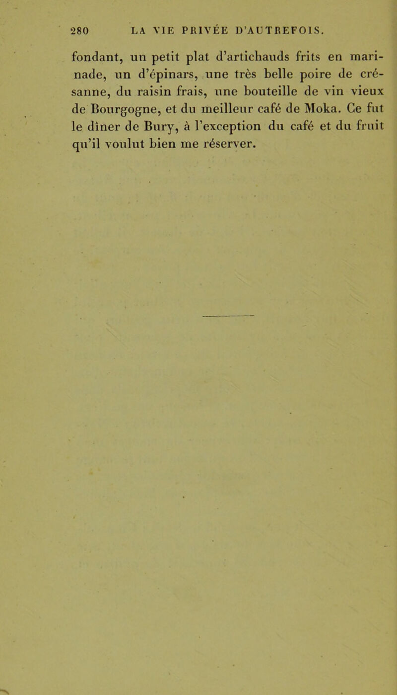fondant, un petit plat d’artichauds frits en mari- nade, un d’épinars, une très belle poire de cré- sanne, du raisin frais, une bouteille de vin vieux de Bourgogne, et du meilleur café de Moka. Ce fut le dîner de Bury, à l’exception du café et du fruit qu’il voulut bien me réserver.