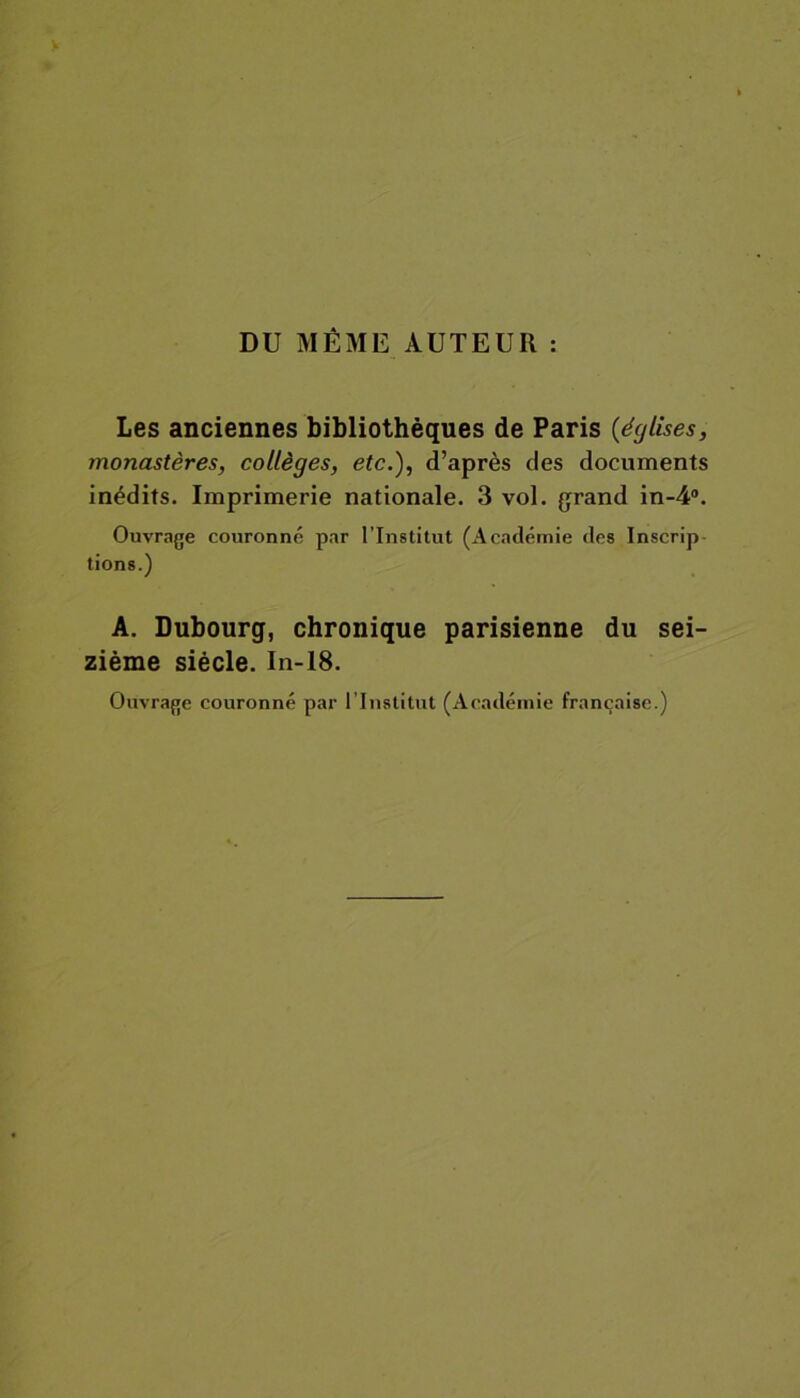 DU MÊME AUTEUR : Les anciennes bibliothèques de Paris (églises, monastères, collèges, etc.), d’après des documents inédits. Imprimerie nationale. 3 vol. grand in-4°. Ouvrage couronné par l'Institut (Académie des Inscrip tions.) A. Dubourg, chronique parisienne du sei- zième siècle. In-18. Ouvrage couronné par l’Institut (Académie française.)