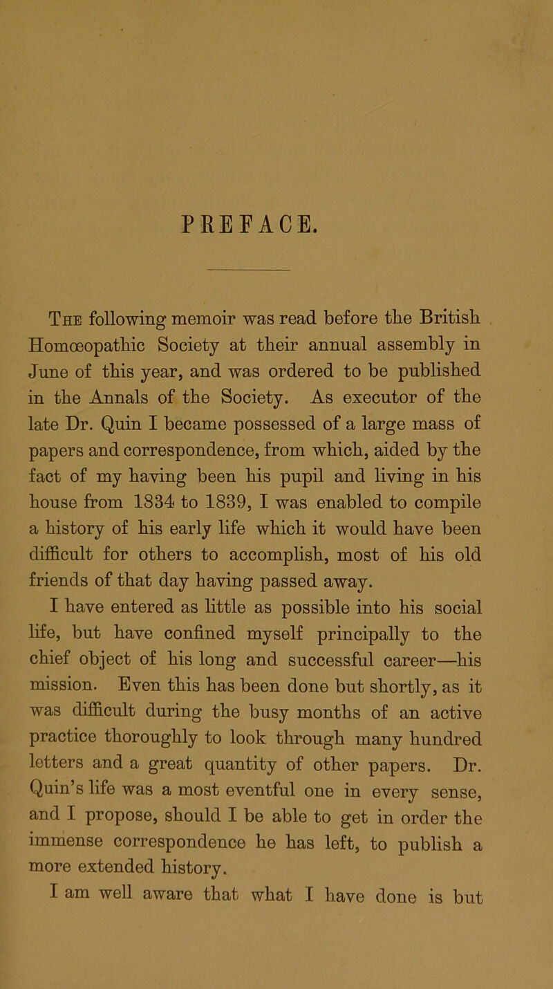 PREFACE. The following memoir was read before the British Homoeopathic Society at their annual assembly in June of this year, and was ordered to be published in the Annals of the Society. As executor of the late Dr. Quin I became possessed of a large mass of papers and correspondence, from which, aided by the fact of my haying been his pupil and living in his house from 1834 to 1839, I was enabled to compile a history of his early life which it would have been difficult for others to accomplish, most of his old friends of that day having passed away. I have entered as little as possible into his social life, but have confined myself principally to the chief object of his long and successful career—his mission. Even this has been done but shortly, as it was difficult during the busy months of an active practice thoroughly to look through many hundred letters and a great quantity of other papers. Dr. Quin’s life was a most eventful one in every sense, and I propose, should I be able to get in order the immense correspondence he has left, to publish a more extended history. I am well aware that what I have done is but