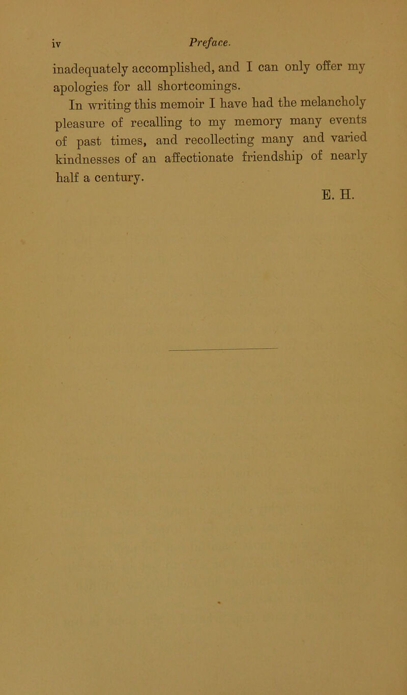 inadequately accomplished, and I can only offer my apologies for all shortcomings. In writing this memoir I have had the melancholy pleasure of recalling to my memory many events of past times, and recollecting many and varied kindnesses of an affectionate friendship of nearly half a century. E. H.