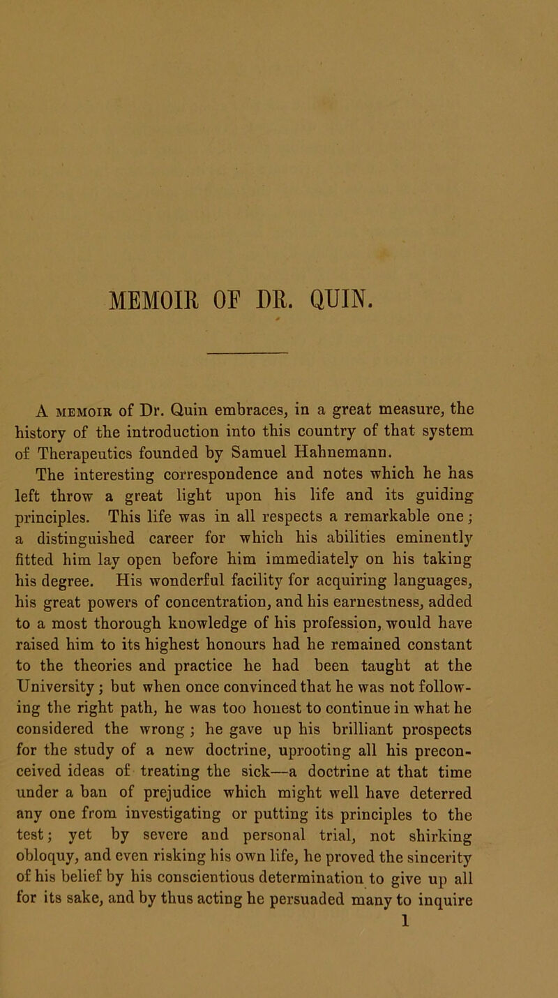 MEMOIR OF DR. QUIN. * A memoir of Dr. Quin embraces, in a great measure, the history of the introduction into this country of that system of Therapeutics founded by Samuel Hahnemann. The interesting correspondence and notes which he has left throw a great light upon his life and its guiding principles. This life was in all respects a remarkable one; a distinguished career for which his abilities eminently fitted him lay open before him immediately on his taking his degree. His wonderful facility for acquiring languages, his great powers of concentration, and his earnestness, added to a most thorough knowledge of his profession, would have raised him to its highest honours had he remained constant to the theories and practice he had been taught at the University; but when once convinced that he was not follow- ing the right path, he was too honest to continue in what he considered the wrong ; he gave up his brilliant prospects for the study of a new doctrine, uprooting all his precon- ceived ideas of treating the sick—a doctrine at that time under a ban of prejudice which might well have deterred any one from investigating or putting its principles to the test; yet by severe and personal trial, not shirking obloquy, and even risking his own life, he proved the sincerity of his belief by his conscientious determination to give up all for its sake, and by thus acting he persuaded many to inquire