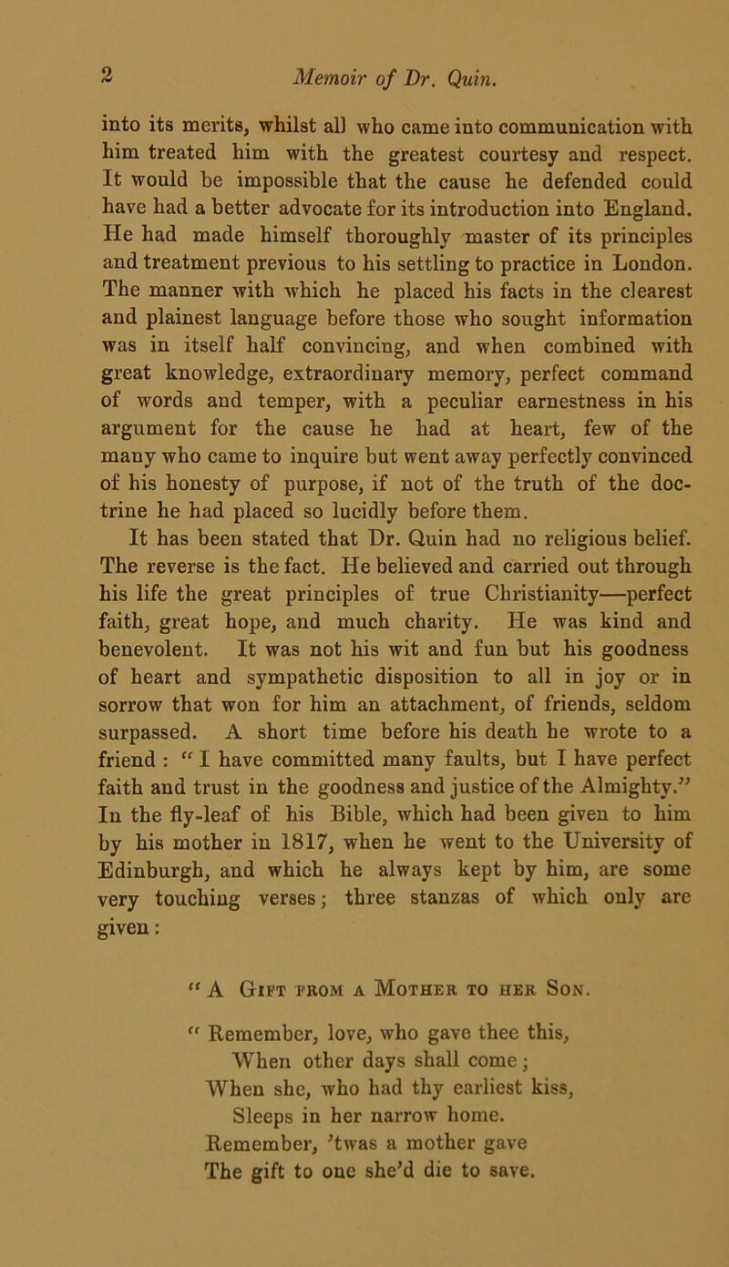 into its merits, whilst all who came into communication with him treated him with the greatest courtesy and respect. It would be impossible that the cause he defended could have had a better advocate for its introduction into England. He had made himself thoroughly master of its principles and treatment previous to his settling to practice in London. The manner with which he placed his facts in the clearest and plainest language before those who sought information was in itself half convincing, and when combined with great knowledge, extraordinary memory, perfect command of words and temper, with a peculiar earnestness in his argument for the cause he had at heart, few of the many who came to inquire but went away perfectly convinced of his honesty of purpose, if not of the truth of the doc- trine he had placed so lucidly before them. It has been stated that Dr. Quin had no religious belief. The reverse is the fact. He believed and carried out through his life the great principles of true Christianity—perfect faith, great hope, and much charity. He was kind and benevolent. It was not his wit and fun but his goodness of heart and sympathetic disposition to all in joy or in sorrow that won for him an attachment, of friends, seldom surpassed. A short time before his death he wrote to a friend : “ I have committed many faults, but I have perfect faith and trust in the goodness and justice of the Almighty.” In the fly-leaf of his Bible, which had been given to him by his mother in 1817, when he went to the University of Edinburgh, and which he always kept by him, are some very touching verses; three stanzas of which only are given: “ A Gift from a Mother to her Son. “ Remember, love, who gave thee this, When other days shall come; When she, who had thy earliest kiss. Sleeps in her narrow home. Remember, ’twas a mother gave The gift to one she’d die to save.