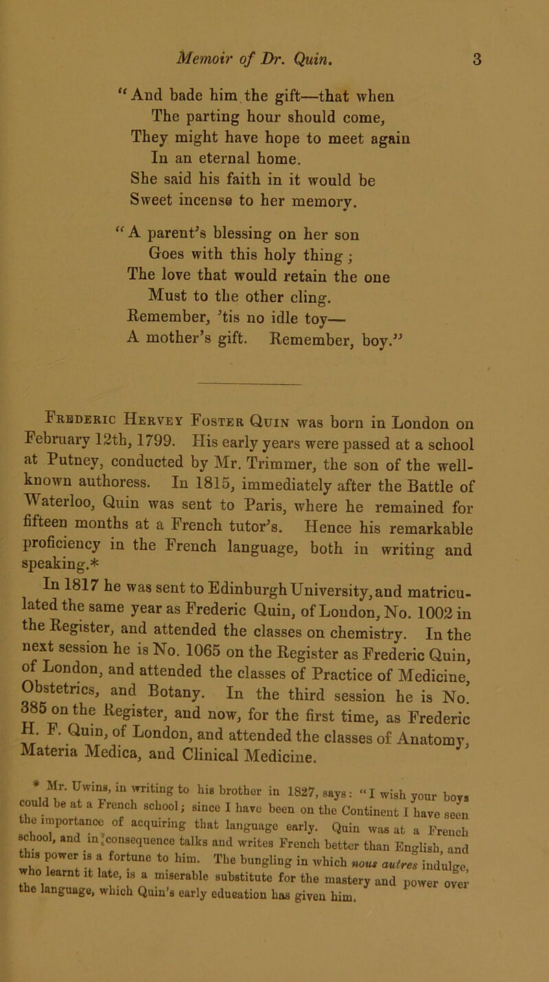“ And bade him the gift—that when The parting hour should come. They might have hope to meet again In an eternal home. She said his faith in it would be Sweet incense to her memory. “ A parent’s blessing on her son Goes with this holy thing; The love that would retain the one Must to the other cling. Remember, ’tis no idle toy— A mother’s gift. Remember, boy.” Frederic Hervey Foster Quin was born in London on February 12th, 1799. His early years were passed at a school at Putney, conducted by Mr. Trimmer, the son of the well- known authoress. In 1815, immediately after the Battle of M aterloo. Quin was sent to Paris, where he remained for fifteen months at a French tutor’s. Hence his remarkable proficiency in the French language, both in writing and speaking.* In 1817 he was sent to Edinburgh University, and matricu- lated the same year as Frederic Quin, of London, No. 1002 in the Register, and attended the classes on chemistry. In the next session he is No. 1065 on the Register as Frederic Quin, o London, and attended the classes of Practice of Medicine, Obstetrics, and Botany. In the third session he is No. 385 on the Register, and now, for the first time, as Frederic H. F. Quin, of London, and attended the classes of Anatomy Materia Medica, and Clinical Medicine. * Mr. Uwins, in writing to hig brother in 1827, says: “I wish your bovs could be at a French school; since I have been on the Continent I have seen the importance of acquiring that language early. Quin was at a French school, and in,consequence talks and writes French better than English and this power is a fortune to him. The bungling in which no«, amtru indulge who learnt it late, is a miserable substitute for the mastery and power over e language, which Quin’s early education has given him.