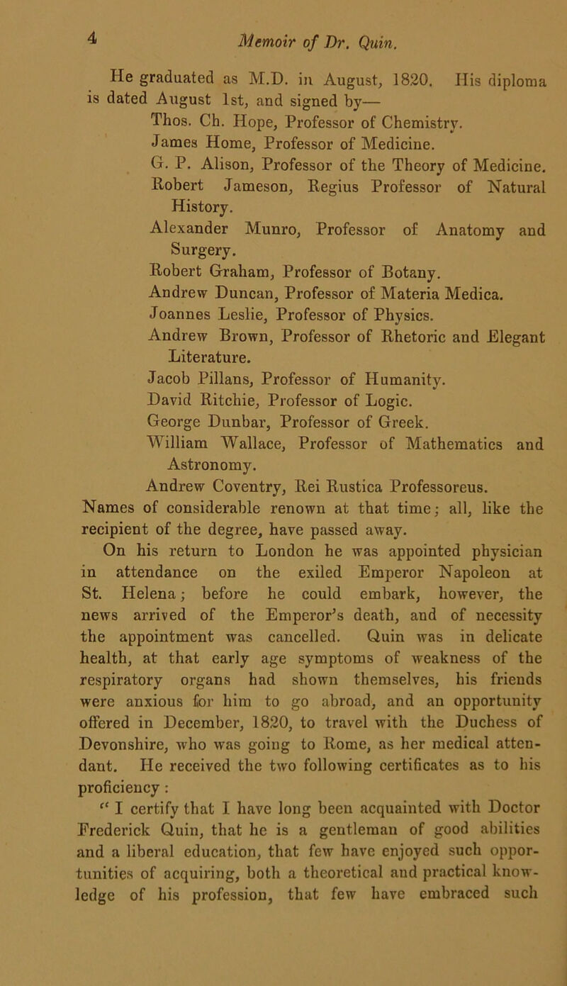 He graduated as M.D. in August, 1820. His diploma is dated Aiigust 1st, and signed by— Thos. Ch. Hope, Professor of Chemistry. James Home, Professor of Medicine. G. P. Alison, Professor of the Theory of Medicine. Robert Jameson, Regius Professor of Natural History. Alexander Munro, Professor of Anatomy and Surgery. Robert Graham, Professor of Botany. Andrew Duncan, Professor of Materia Medica. Joannes Leslie, Professor of Physics. Andrew Brown, Professor of Rhetoric and Elegant Literature. Jacob Pillans, Professor of Humanity. David Ritchie, Professor of Logic. George Dunbar, Professor of Greek. William Wallace, Professor of Mathematics and Astronomy. Andrew Coventry, Rei Rustica Professoreus. Names of considerable renown at that time; all, like the recipient of the degree, have passed away. On his return to London he was appointed physician in attendance on the exiled Emperor Napoleon at St. Helena; before he could embark, however, the news arrived of the Emperor's death, and of necessity the appointment was cancelled. Quin was in delicate health, at that early age symptoms of -weakness of the respiratory organs had shown themselves, his friends were anxious for him to go abroad, and an opportunity offered in December, 1820, to travel with the Duchess of Devonshire, who was going to Rome, as her medical atten- dant. He received the two following certificates as to his proficiency : “ I certify that I have long been acquainted with Doctor Frederick Quin, that he is a gentleman of good abilities and a liberal education, that few have enjoyed such oppor- tunities of acquiring, both a theoretical and practical know- ledge of his profession, that few have embraced such