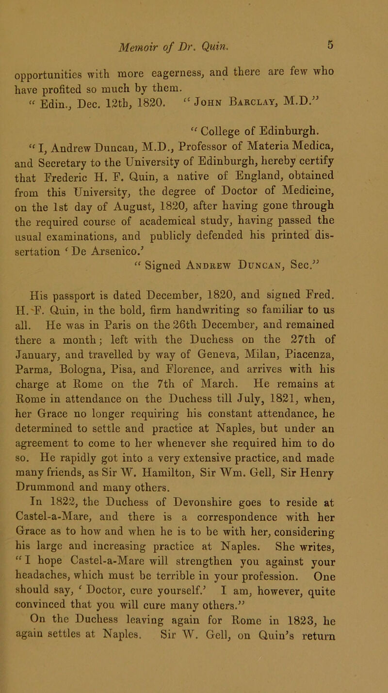 opportunities with xnore eagerness, and there are few who have profited so much by them. « Edin., Dec. 12th, 1820. “ John Barclay, M.D.” “ College of Edinburgh. » I, Andrew Duncan, M.D., Professor of Materia Medica, and Secretary to the University of Edinburgh, hereby certify that Frederic H. F. Quin, a native of England, obtained from this University, the degree of Doctor of Medicine, on the 1st day of August, 1820, after having gone through the required course of academical study, having passed the usual examinations, and publicly defended his printed dis- sertation f De Arsenico/ “ Signed Andrew Duncan, Sec.” His passport is dated December, 1820, and signed Fred. H.'F. Quin, in the bold, firm handwriting so familiar to us all. He was in Paris on the 26th December, and remained there a month; left with the Duchess on the 27th of January, and travelled by way of Geneva, Milan, Piacenza, Parma, Bologna, Pisa, and Florence, and arrives with his charge at Rome on the 7th of March. He remains at Rome in attendance on the Duchess till July, 1821, when, her Grace no longer requiring his constant attendance, he determined to settle and practice at Naples, but under an agreement to come to her whenever she required him to do so. He rapidly got into a very extensive practice, and made many friends, as Sir W. Hamilton, Sir Wm. Gell, Sir Henry Drummond and many others. In 1822, the Duchess of Devonshire goes to reside at Castel-a-Mare, and there is a correspondence with her Grace as to how and when he is to be with her, considering his large and increasing practice at Naples. She writes, “ I hope Castel-a-Mare will strengthen you against your headaches, which must be terrible in your profession. One should say, ‘ Doctor, cure yourself/ I am, however, quite convinced that you will cure many others.” On the Duchess leaving again for Rome in 1823, he again settles at Naples. Sir W. Gell, on Quin’s return
