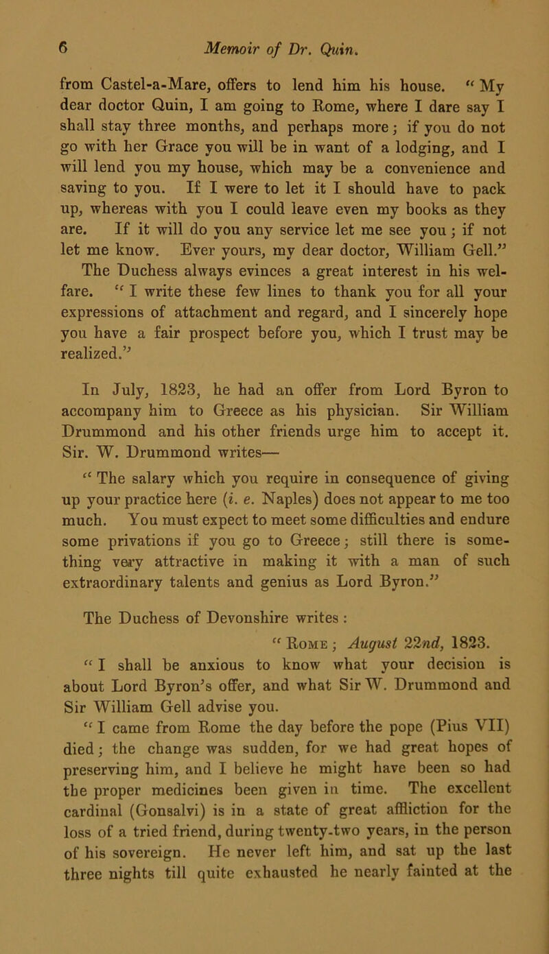 from Castel-a-Mare, offers to lend him his house. “ My dear doctor Quin, I am going to Rome, where I dare say I shall stay three months, and perhaps more; if you do not go with her Grace you will be in want of a lodging, and I will lend you my house, which may be a convenience and saving to you. If I were to let it I should have to pack up, whereas with you I could leave even my books as they are. If it will do you any service let me see you ; if not let me know. Ever yours, my dear doctor, William Gell.” The Duchess always evinces a great interest in his wel- fare. “ I write these few lines to thank you for all your expressions of attachment and regard, and I sincerely hope you have a fair prospect before you, which I trust may be realized.” In July, 1823, he had an offer from Lord Byron to accompany him to Greece as his physician. Sir William Drummond and his other friends urge him to accept it. Sir. W. Drummond writes— “ The salary which you require in consequence of giving up your practice here (i. e. Naples) does not appear to me too much. You must expect to meet some difficulties and endure some privations if you go to Greece; still there is some- thing very attractive in making it with a man of such extraordinary talents and genius as Lord Byron.” The Duchess of Devonshire writes : “ Rome ; August 22nd, 1823. “ I shall be anxious to know what your decision is about Lord Byron’s offer, and what SirW. Drummond and Sir William Gell advise you. “ I came from Rome the day before the pope (Pius VII) died; the change was sudden, for we had great hopes of preserving him, and I believe he might have been so had the proper medicines been given in time. The excellent cardinal (Gonsalvi) is in a state of great affliction for the loss of a tried friend, during twenty-two years, in the person of his sovereign. He never left him, and sat up the last three nights till quite exhausted he nearly fainted at the