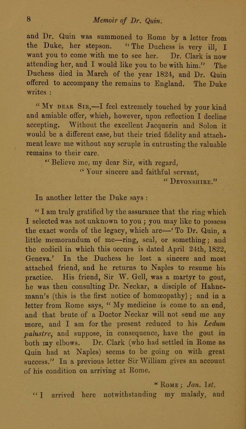 and Dr. Quin was summoned to Rome by a letter from the Duke, her stepson. “The Duchess is very ill, I want you to come with me to see her. Dr. Clark is now attending her, and I would like you to be with him.” The Duchess died in March of the year 1824, and Dr. Quin offered to accompany the remains to England. The Duke writes : “My dear Sir,—I feel extremely touched by your kind and amiable offer, which, however, upon reflection I decline accepting. Without the excellent Jacquerin and Solon it would be a different case, but their tried fidelity and attach- ment leave me without any scruple in entrusting the valuable remains to their care. “ Believe me, my dear Sir, with regard, “ Your sincere and faithful servant, “ Devonshire.” In another letter the Duke says : “ I am truly gratified by the assurance that the ring which I selected was not unknown to you ; you may like to possess the exact words of the legacy, which are—c To Dr. Quin, a little memorandum of me—ring, seal, or something; and the codicil in which this occurs is dated April 24th, 1822, Geneva.5 In the Duchess he lost a sincere and most attached friend, and he returns to Naples to resume his practice. His friend, Sir W. Gell, was a martyr to gout, he was then consulting Dr. Neckar, a disciple of Hahne- mann’s (this is the first notice of homoeopathy) ; and in a letter from Rome says, “ My medicine is come to an end, and that brute of a Doctor Neckar will not send me any more, and I am for the present reduced to his Ledum paluslre, and suppose, in consequence, have the gout in both my elbows. Dr. Clark (who had settled in Rome as Quin had at Naples) seems to be going on with great success.” In a previous letter Sir William gives an accouut of his condition on arriving at Rome. “ Rome ; Jan. 1st. “I arrived here notwithstanding my malady, and