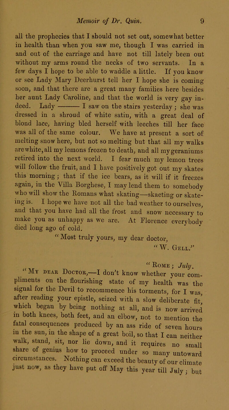 all the prophecies that I should not set out, somewhat better in health than when you saw me, though I was carried in and out of the carriage and have not till lately been out without my arms round the necks of two servants. In a few days I hope to be able to waddle a little. If you know or see Lady Mary Deerhurst tell her I hope she is coming soon, and that there are a great many families here besides her aunt Lady Caroline, and that the world is very gay in- deed. Lady I saw on the stairs yesterday ; she was dressed in a shroud of white satin, with a great deal of blond lace, having bled herself with leeches till her face was all of the same colour. We have at present a sort of melting snow here, but not so melting but that all my walks arewhite,all my lemons frozen to death, and all mygeraniums retired into the next world. I fear much my lemon trees will follow the fruit, and I have positively got out my skates this morning ; that if the ice bears, as it will if it freezes again, in the Villa Borgliese, I may lend them to somebody who will show the Romans what skating—skaeting or skate- iugis. I hope we have not all the bad weather to ourselves, and that you have had all the frost and snow necessary to make you as unhappy as we are. At Florence everybody died long ago of cold. “ Most truly yours, my dear doctor, “W. Gell. “ Rome ; July. “My bear Doctor,—I don't know whether your com- pliments on the flourishing state of my health was the signal for the Devil to recommence his torments, for I was, after reading your epistle, seized with a slow deliberate fit which began by being nothing at all, and is now arrived in both knees, both feet, and an elbow, not to mention the fatal consequences produced by an ass ride of seven hours in the sun, in the shape of a great boil, so that I can neither walk, stand, sit, nor lie down, and it requires no small share of genius how to proceed under so many untoward circumstances. Nothing can exceed the beauty of our climate just now, as they have put off May this year till July ; but