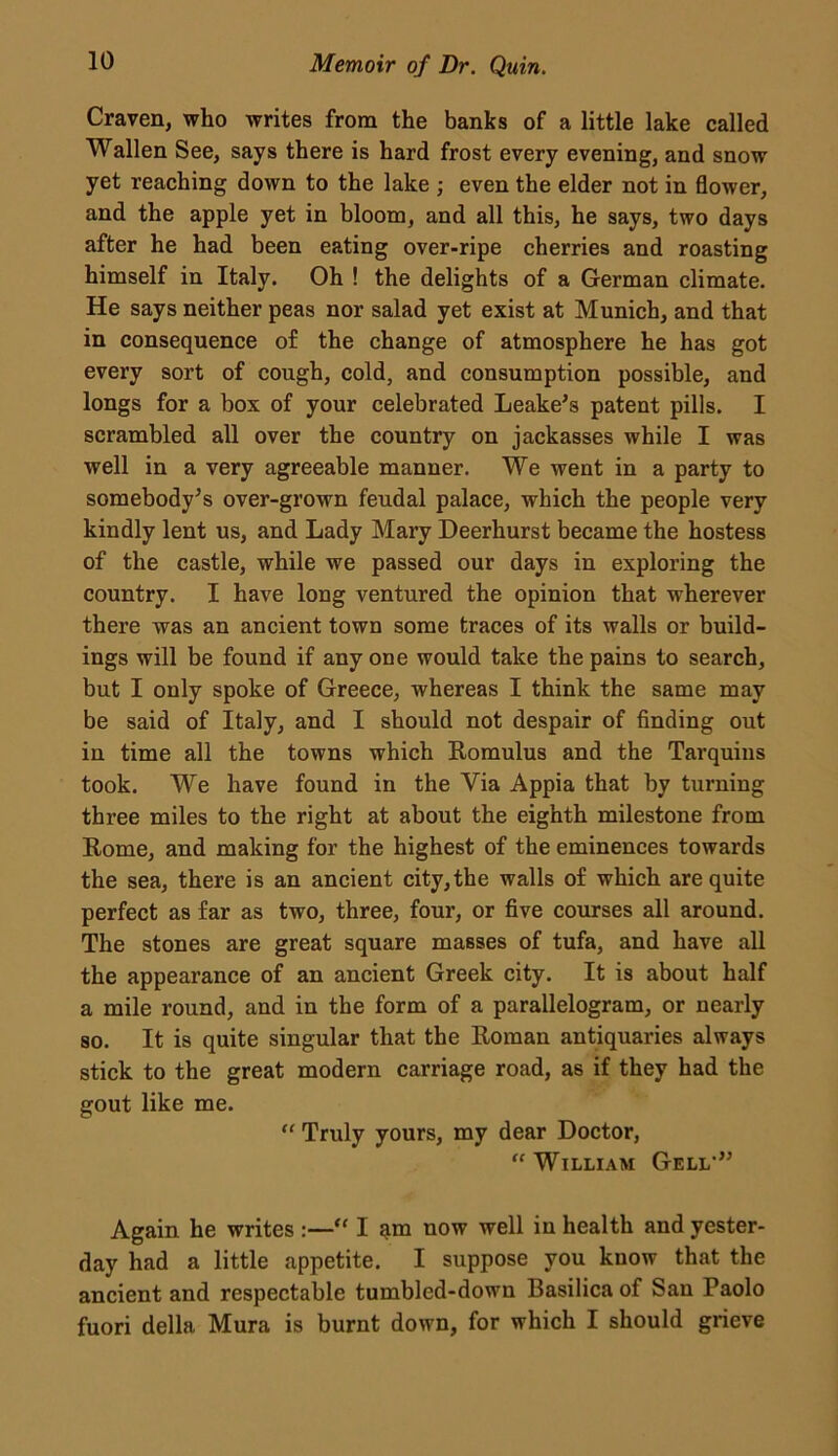 Craven, who writes from the banks of a little lake called Wallen See, says there is hard frost every evening, and snow yet reaching down to the lake ; even the elder not in flower, and the apple yet in bloom, and all this, he says, two days after he had been eating over-ripe cherries and roasting himself in Italy. Oh ! the delights of a German climate. He says neither peas nor salad yet exist at Munich, and that in consequence of the change of atmosphere he has got every sort of cough, cold, and consumption possible, and longs for a box of your celebrated Leake’s patent pills. I scrambled all over the country on jackasses while I was well in a very agreeable manner. We went in a party to somebody’s over-grown feudal palace, which the people very kindly lent us, and Lady Mary Deerhurst became the hostess of the castle, while we passed our days in exploring the country. I have long ventured the opinion that wherever there was an ancient town some traces of its walls or build- ings will be found if any one would take the pains to search, but I only spoke of Greece, whereas I think the same may be said of Italy, and I should not despair of finding out in time all the towns which Romulus and the Tarquins took. We have found in the Via Appia that by turning three miles to the right at about the eighth milestone from Rome, and making for the highest of the eminences towards the sea, there is an ancient city, the walls of which are quite perfect as far as two, three, four, or five courses all around. The stones are great square masses of tufa, and have all the appearance of an ancient Greek city. It is about half a mile round, and in the form of a parallelogram, or nearly so. It is quite singular that the Roman antiquaries always stick to the great modern carriage road, as if they had the gout like me. “ Truly yours, my dear Doctor, “William Gell-” Again he writes :—“ I $m now well in health and yester- day had a little appetite. I suppose you know that the ancient and respectable tumbled-down Basilica of San Paolo fuori della Mura is burnt down, for which I should grieve
