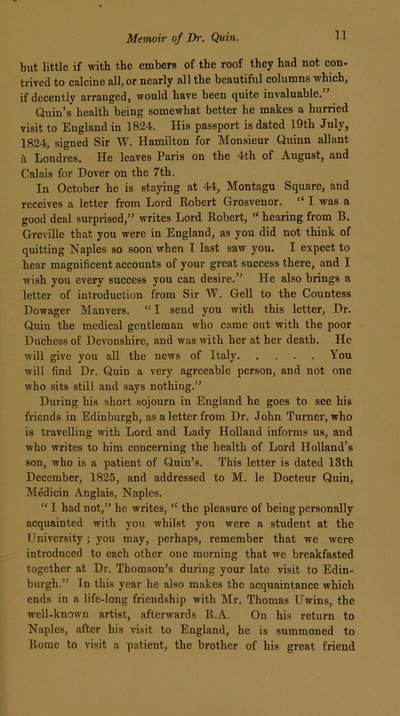 but little if with the embers of the roof they had not con- trived to calcine all, or nearly all the beautiful columns which, if decently arranged, would have been quite invaluable.” Quin’s health being somewhat better he makes a hurried visit to England in 1824. His passport is dated 19th July, 1824, signed Sir W. Hamilton for Monsieur Quinn allant k Londres. He leaves Paris on the 4th of August, and Calais for Dover on the 7th. In October he is staying at 44, Montagu Square, and receives a letter from Lord Robert Grosvenor. “ I was a good deal surprised,” writes Lord Robert, ff hearing from B. Greville that you were in England, as you did not think of quitting Naples so soon when I last saw you. I expect to hear magnificent accounts of your great success there, and I wish you every success you can desire.” He also brings a letter of introduction from Sir W. Gell to the Countess Dowager Manvers. “ I send you with this letter, Dr. Quin the medical gentleman who came out with the poor Duchess of Devonshire, and was with her at her death. He will give you all the news of Italy You will find Dr. Quin a very agreeable person, and not one who sits still and says nothing.” During his short sojourn in England he goes to see his friends in Edinburgh, as a letter from Dr. John Turner, who is travelling with Lord and Lady Holland informs us, and who writes to him concerning the health of Lord Holland’s son, who is a patient of Quin’s. This letter is dated 13th December, 1825, and addressed to M. le Docteur Quin, Medicin Anglais, Naples. “ I had not,” he writes, “ the pleasure of being personally acquainted with you whilst you were a student at the University; you may, perhaps, remember that we were introduced to each other one morning that we breakfasted together at Dr. Thomson’s during your late visit to Edin- burgh.” In this year he also makes the acquaintance which ends in a life-long friendship with Mr. Thomas Uwins, the well-known artist, afterwards R.A. On his return to Naples, after his visit to England, he is summoned to Rome to visit a patient, the brother of his great friend