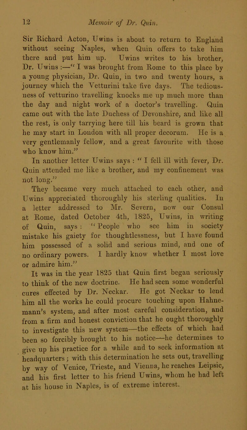 Sir Richard Acton, Uwins is about to return to England without seeing Naples, when Quin offers to take him there and put him up. Uwins writes to his brother, Dr. Uwins :—“ I was brought from Rome to this place by a young physician, Dr. Quin, in two and twenty hours, a journey which the Vetturini take five days. The tedious- ness of vetturino travelling knocks me up much more than the day and night work of a doctor’s travelling. Quin came out with the late Duchess of Devonshire, and like all the rest, is only tarrying here till his beard is grown that he may start in Loudon with all proper decorum. He is a very gentlemanly fellow, and a great favourite with those who know him.” In another letter Uwins says : “ I fell ill with fever, Dr. Quin attended me like a brother, and my confinement was not long.” They became very much attached to each other, and Uwins appreciated thoroughly his sterling qualities. In a letter addressed to Mr. Severn, now our Consul at Rome, dated October 4th, 1825, Uwins, in writing of Quin, says : “ People who see him iu society mistake his gaiety for thoughtlessness, but I have found him possessed of a solid and serious mind, and one of no ordinary powers. 1 hardly know whether I most love or admire him.” It was in the year 1825 that Quin first began seriously to think of the new doctrine. He had seen some wonderful cures effected by Dr. Neckar. He got Neckar to lend him all the works he could procure touching upon Hahne- mann’s system, and after most careful consideration, and from a firm and honest conviction that he ought thoroughly to investigate this new system—the effects of which had been so forcibly brought to his notice—he determines to give up his practice for a while and to seek information at headquarters; with this determination he sets out, travelling by way of Venice, Trieste, and Vienna, he reaches Leipsic, and his first letter to his friend Uwins, whom he had left at his house in Naples, is of extreme interest.