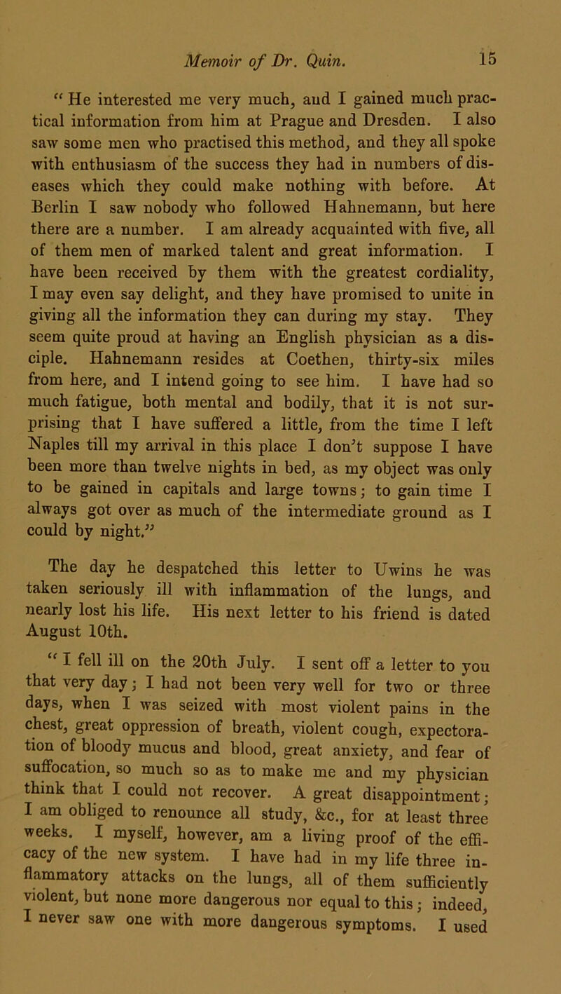 “ He interested me very much, aud I gained much prac- tical information from him at Prague and Dresden. I also saw some men who practised this method, and they all spoke with enthusiasm of the success they had in numbers of dis- eases which they could make nothing with before. At Berlin I saw nobody who followed Hahnemann, but here there are a number. I am already acquainted with five, all of them men of marked talent and great information. I have been received by them with the greatest cordiality, I may even say delight, and they have promised to unite in giving all the information they can during my stay. They seem quite proud at having an English physician as a dis- ciple. Hahnemann resides at Coethen, thirty-six miles from here, and I intend going to see him. I have had so much fatigue, both mental and bodily, that it is not sur- prising that I have suffered a little, from the time I left Naples till my arrival in this place I don’t suppose I have been more than twelve nights in bed, as my object was only to be gained in capitals and large towns; to gain time I always got over as much of the intermediate ground as I could by night.” The day he despatched this letter to Uwins he was taken seriously ill with inflammation of the lungs, and nearly lost his life. His next letter to his friend is dated August 10th. “ I fell ill on the 20th July. I sent off a letter to you that very day; I had not been very well for two or three days, when I was seized with most violent pains in the chest, great oppression of breath, violent cough, expectora- tion of bloody mucus and blood, great anxiety, and fear of suffocation, so much so as to make me and my physician think that I could not recover. A great disappointment; I am obliged to renounce all study, &c., for at least three weeks. I myself, however, am a living proof of the effi- cacy of the new system. I have had in my life three in- flammatory attacks on the lungs, all of them sufficiently violent, but none more dangerous nor equal to this; indeed, I never saw one with more dangerous symptoms. I used