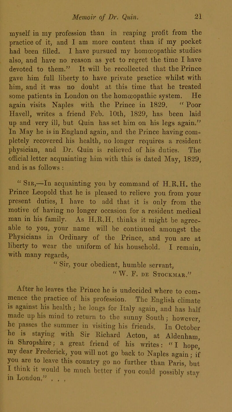 myself in my profession than in reaping profit from the practice of it, and I am more content than if my pocket had been filled. I have pursued my homoeopathic studies also, and have no reason as yet to regret the time I have devoted to them.” It will be recollected that the Prince gave him full liberty to have private practice whilst with him, and it was no doubt at this time that he treated some patients in London on the homoeopathic system. He again visits Naples with the Prince in 1829. “ Poor Havell, writes a friend Feb. 10th, 1829, has been laid up and very ill, but Quin has set him on his legs again.” In May he is in England again, and the Prince having com- pletely recovered his health, no longer requires a resident physician, and Dr. Quin is relieved of his duties. The official letter acquainting him with this is dated May, 1829, and is as follows : “ Sir,—In acquainting you by command of H.R.H. the Prince Leopold that he is pleased to relieve you from your present duties, I have to add that it is only from the motive of having no longer occasion for a resident medical man in his family. As H.R.H. thinks it might be agree- able to you, your name will be continued amongst the Physicians in Ordinary of the Prince, and you are at liberty to wear the uniform of his household. I remain, with many regards, “ Sir, your obedient, humble servant, “ W. F. de Stockmar.” After he leaves the Prince he is undecided where to com- mence the practice of his profession. The English climate is against his health; he longs for Italy again, and has half made up his mind to return to the sunny South; however, he passes the summer in visiting his friends. In October he is staying with Sir Richard Acton, at Aldenham, in Shropshire; a great friend of his writes: “ I hope' my dear Frederick, you will not go back to Naples again; if you are to leave this country go no further than Paris, but I think it would be much better if you could possibly stay in London.” , , , *