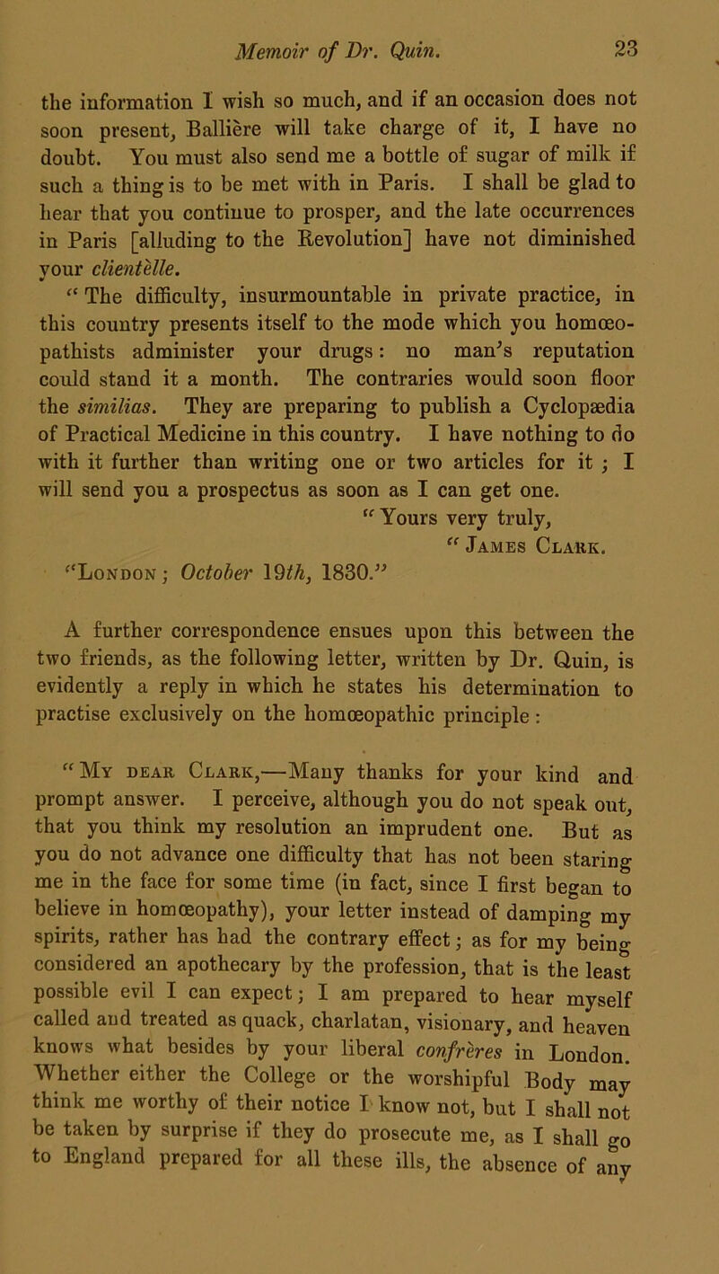 the information I wish so much, and if an occasion does not soon present, Balliere will take charge of it, I have no doubt. You must also send me a bottle of sugar of milk if such a thing is to be met with in Paris. I shall be glad to hear that you continue to prosper, and the late occurrences in Paris [alluding to the Revolution] have not diminished your clientele. “ The difficulty, insurmountable in private practice, in this country presents itself to the mode which you homceo- pathists administer your drugs: no man's reputation could stand it a month. The contraries would soon floor the similias. They are preparing to publish a Cyclopaedia of Practical Medicine in this country. I have nothing to do with it further than writing one or two articles for it ; I will send you a prospectus as soon as I can get one. “ Yours very truly, “ James Clark. “London; October 19th, 1830. A further correspondence ensues upon this between the two friends, as the following letter, written by Dr. Quin, is evidently a reply in which he states his determination to practise exclusively on the homoeopathic principle : “My dear Clark,—Many thanks for your kind and prompt answer. I perceive, although you do not speak out, that you think my resolution an imprudent one. But as you do not advance one difficulty that has not been staring me in the face for some time (in fact, since I first began to believe in homoeopathy), your letter instead of damping my spirits, rather has had the contrary effect; as for my being considered an apothecary by the profession, that is the least possible evil I can expect; I am prepared to hear myself called and treated as quack, charlatan, visionary, and heaven knows what besides by your liberal confreres in London. Whether either the College or the worshipful Body may think me worthy of their notice I know not, but I shall not be taken by surprise if they do prosecute me, as I shall go to England prepared for all these ills, the absence of any