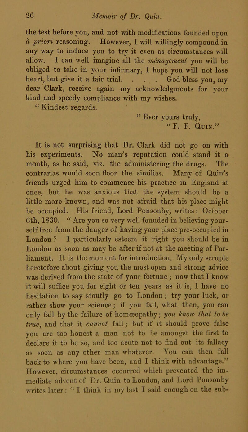 the test before you, and not with modifications founded upon a priori reasoning. However, I will willingly compound in any way to induce you to try it even as circumstances will allow. I can well imagine all the menagement you will be obliged to take in your infirmary, I hope you will not lose heart, but give it a fair trial. . . . God bless you, my dear Clark, receive again my acknowledgments for your kind and speedy compliance with my wishes. “ Kindest regards. ct Ever yours truly, “ F. E. Quin.” It is not surprising that Dr. Clark did not go on with his experiments. No man’s reputation could stand it a month, as he said, viz. the administering the drugs. The contrarias would soon floor the similias. Many of Quin's friends urged him to commence his practice in England at once, but he was anxious that the system should be a little more known, and was not afraid that his place might be occupied. His friend, Lord Ponsonby, writes: October 6th, 1830. “ Are you so very well founded in believing your- self free from the danger of having your place pre-occupied in London ? I particularly esteem it right you should be in London as soon as may be after if not at the meeting of Par- liament. It is the moment for introduction. My only scruple heretofore about giving you the most open and strong advice was derived from the state of your fortune ; now that I know it will suffice you for eight or ten years as it is, I have no hesitation to say stoutly go to London ; try your luck, or rather show your science; if you fail, what then, you can only fail by the failure of homoeopathy; you knoic that to be true, and that it cannot fail; but if it should prove false you are too honest a man not to be amongst the first to declare it to be so, and too acute not to find out its fallacy as soon as any other man whatever. You can then fall back to where you have been, and I think with advantage.” However, circumstances occurred which prevented the im- mediate advent of Dr. Quin to London, and Lord Ponsonby writes later: “ I think in my last I said enough on the sub-