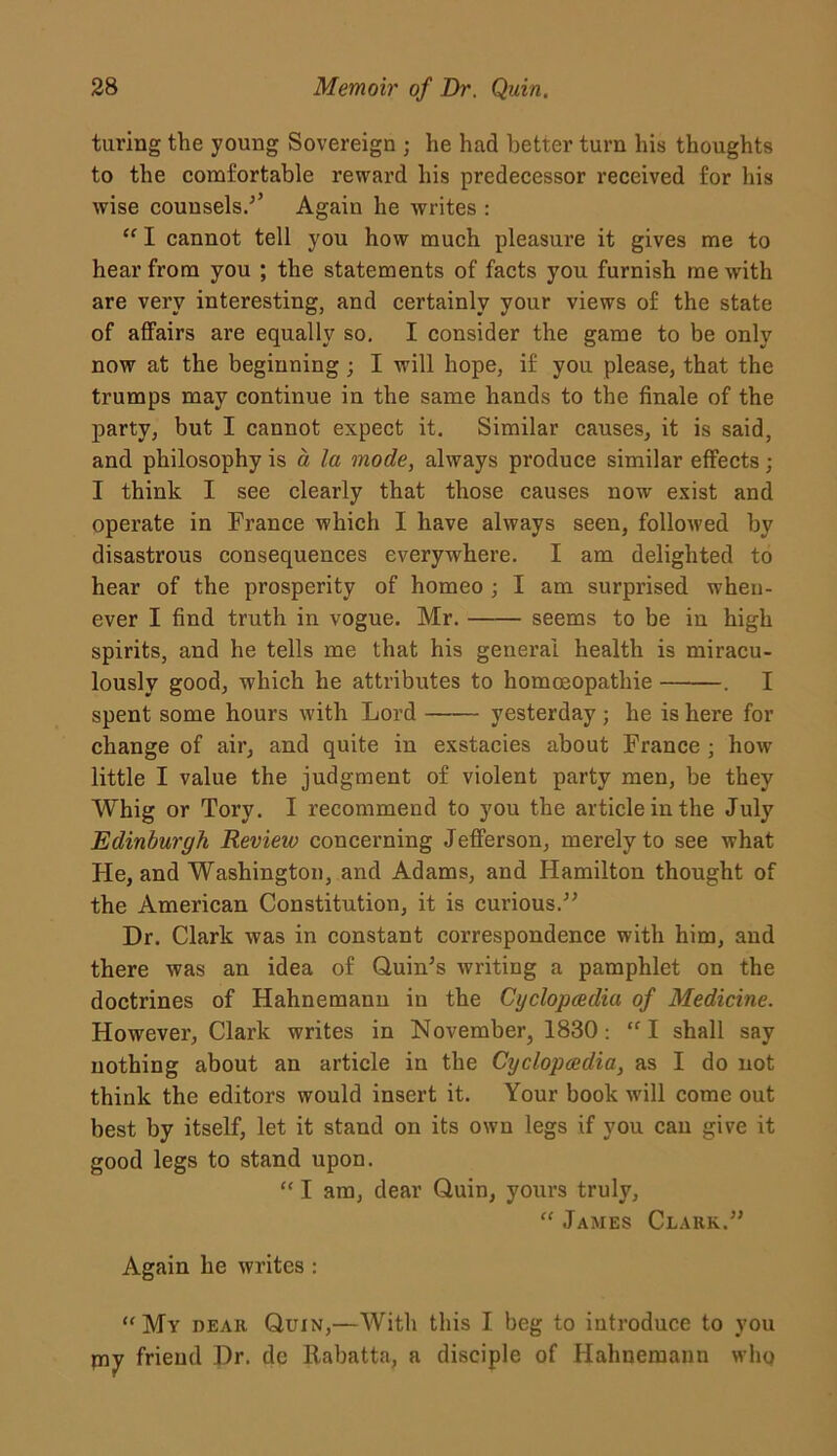 taring the young Sovereign ; he had better turn his thoughts to the comfortable reward his predecessor received for his wise counsels.-’’ Again he writes : “ I cannot tell you how much pleasure it gives me to hear from you ; the statements of facts you furnish me with are very interesting, and certainly your views of the state of affairs are equally so. I consider the game to be only now at the beginning ; I will hope, if you please, that the trumps may continue in the same hands to the finale of the party, but I cannot expect it. Similar causes, it is said, and philosophy is a la mode, always produce similar effects; I think I see clearly that those causes now exist and operate in France which I have always seen, followed by disastrous consequences everywhere. I am delighted to hear of the prosperity of homeo ; I am surprised when- ever I find truth in vogue. Mr. seems to be in high spirits, and he tells me that his general health is miracu- lously good, which he attributes to homosopathie . I spent some hours with Lord yesterday ; he is here for change of air, and quite in exstacies about France ; how little I value the judgment of violent party men, be they Whig or Tory. I recommend to you the article in the July Edinburgh Revieio concerning Jefferson, merely to see what He, and Washington, and Adams, and Hamilton thought of the American Constitution, it is curious.” Dr. Clark was in constant correspondence with him, and there was an idea of Quin’s writing a pamphlet on the doctrines of Hahnemann in the Cyclopcedia of Medicine. However, Clark writes in November, 1830: “ I shall say nothing about an article in the Cyclopcedia, as I do not think the editors would insert it. Your book will come out best by itself, let it stand on its own legs if you can give it good legs to stand upon. “ I am, dear Quin, yours truly, “ James Clark.” Again he writes : “My dear Quin,—With this I beg to introduce to you piy friend Dr. dc Rabatta, a disciple of Hahnemann who