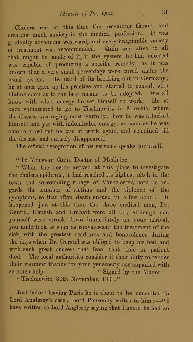 Cholera was at this time the prevailing theme, and creating much anxiety in the medical profession. It was gradually advancing westward, and every imaginable variety of treatment was recommended. Quin was alive to all that might be made of it, if the system he had adopted was capable of producing a specific remedy, as it was known that a very small percentage were cured under the usual system. He heard of its breaking out in Germany; he at once gave up his practice and started to consult with Hahnemann as to the best means to be adopted. We all know with what energy he set himself to work. He at once volunteered to go to Tischnowitz in Moravia, w'here the disease was raging most fearfully; how he was attacked himself, and yet with indomitable energy, as soon as he was able to crawl out he was at work again, and remained till the disease had entirely disappeared. The official recognition of his services speaks for itself. “ To Monsieur Quin, Doctor of Medicine. ‘f When the doctor arrived at this place to investigate the cholera epidemic, it had reached its highest pitch in the town and surrounding village of Varkcloster, both as re- gards the number of victims and the violence of the symptoms, so that often death ensued in a few hours. It happened just at this time the three medical men, Dr. Gerstel, Hanesh and Linhart were all ill; although you yourself were struck down immediately on your arrival, you undertook as soon as convalescent the treatment of the sick, with the greatest readiness and benevolence during the days when Dr. Gerstel was obliged to keep his bed, and wdth such great success that from that time no patient died. The local authorities consider it their duty to tender their warmest thanks for your generosity accompanied with so much help. “ Signed by the Mayor. “Tischnowitz, 30th November, 1831.” Just before leaving Paris he is about to be consulted in Lord Anglesey’s case; Lord Ponsonby writes to him :—“ I have written to Lord Anglesey saying that I heard he had an