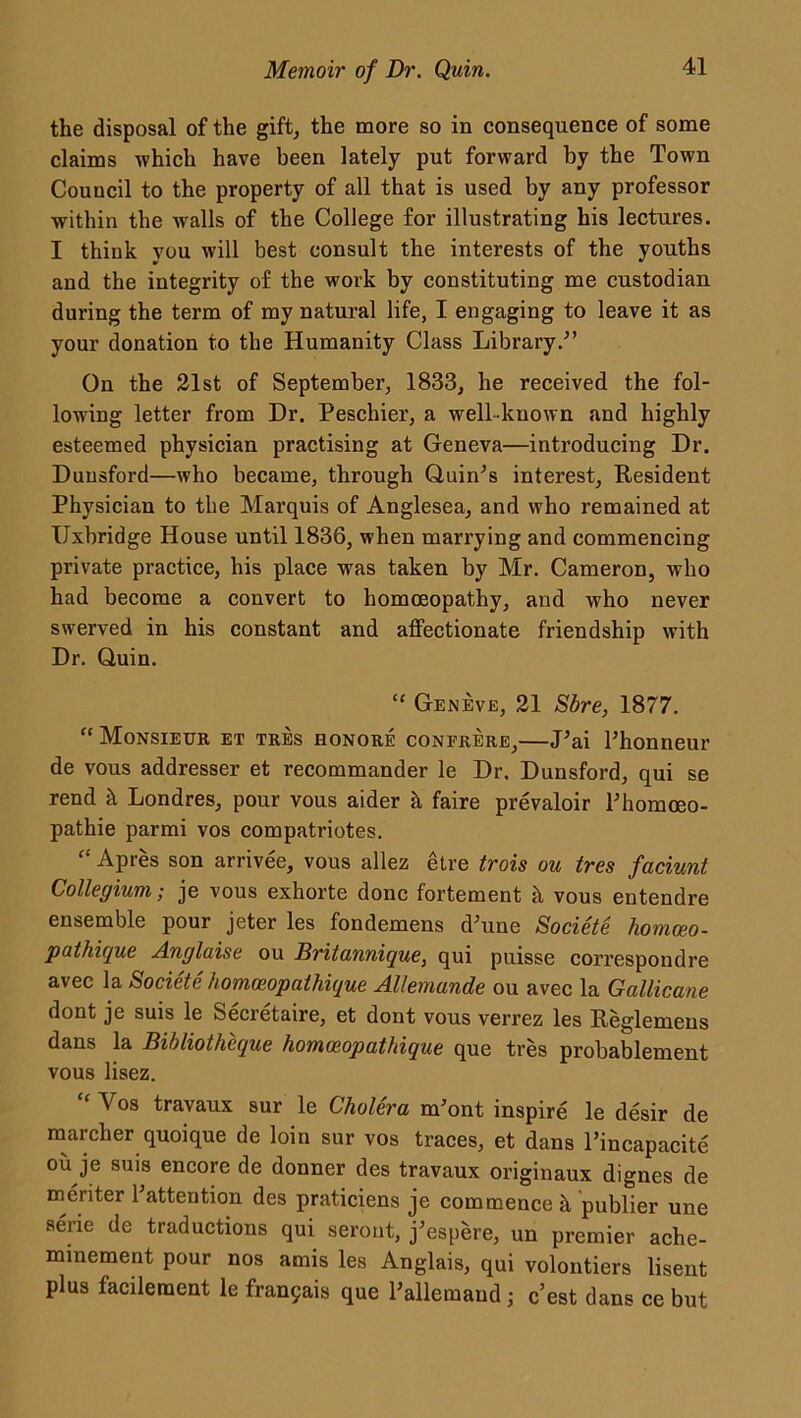 the disposal of the gift, the more so in consequence of some claims which have been lately put forward by the Town Council to the property of all that is used by any professor within the walls of the College for illustrating his lectures. I think you will best consult the interests of the youths and the integrity of the work by constituting me custodian during the term of my natural life, I engaging to leave it as your donation to the Humanity Class Library/’ On the 21st of September, 1833, he received the fol- lowing letter from Dr. Peschier, a well-known and highly esteemed physician practising at Geneva—introducing Dr. Duusford—who became, through Quin’s interest, Resident Physician to the Marquis of Anglesea, and who remained at Uxbridge House until 1836, when marrying and commencing private practice, his place was taken by Mr. Cameron, who had become a convert to homoeopathy, and who never swerved in his constant and affectionate friendship with Dr. Quin. Geneve, 21 Sbre, 1877. “Monsieur et tres honore confrere,—J’ai l’honneur de vous addresser et recommander le Dr. Dunsford, qui se rend k Londres, pour vous aider k faire prevaloir Phomceo- pathie parmi vos compatriotes. “ Apres son arrivee, vous allez etre trois ou tres faciunt Collegium; je vous exhorte done fortement k vous entendre ensemble pour jeter les fondemens d’uue Societe homceo- pathique Anglaise ou Britannique, qui puisse correspondre avec la Societe homeeopathique Allemande ou avec la Gallicane dont jc suis le Secietaire, et dont vous verrez les Reglemens dans la Bibliotheque homoeopathique que tres probablement vous lisez. “ V°s travaux sur le Cholera m’ont inspire le desir de marcher quoique de loin sur vos traces, et dans l’incapacite ou je suis encore de donner des travaux originaux dignes de meriter Pattention des praticiens je commence k publier une aerie de traductions qui seront, j’espere, un premier ache- minement pour nos amis les Anglais, qui volontiers lisent plus facilernent le fra^ais que Pallemaud; e’est dans ce but