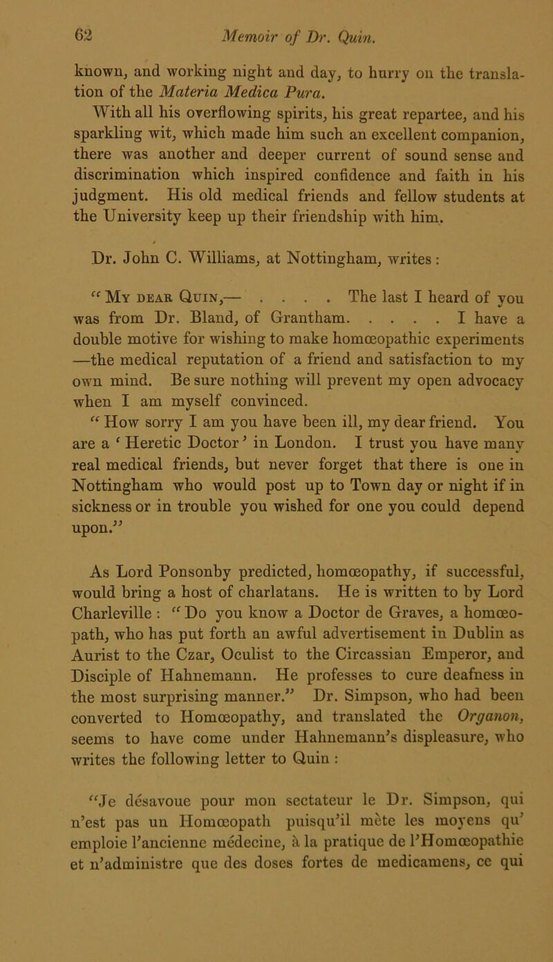 known, and working night and day, to hurry on the transla- tion of the Materia Medica Dura. With all his overflowing spirits, his great repartee, and his sparkling wit, which made him such an excellent companion, there was another and deeper current of sound sense and discrimination which inspired confidence and faith in his judgment. His old medical friends and fellow students at the University keep up their friendship with him. * Dr. John C. Williams, at Nottingham, writes: “ My dear Quin,— .... The last I heard of you was from Dr. Bland, of Grantham I have a double motive for wishing to make homoeopathic experiments —the medical reputation of a friend and satisfaction to my own mind. Be sure nothing will prevent my open advocacy when I am myself convinced. “ How sorry I am you have been ill, my dear friend. You are a f Heretic Doctor3 in London. I trust you have many real medical friends, but never forget that there is one in Nottingham who would post up to Town day or night if in sickness or in trouble you wished for one you could depend upon.” As Lord Ponsonby predicted, homoeopathy, if successful, would bring a host of charlatans. He is written to by Lord Charleville : “ Do you know a Doctor de Graves, a homoeo- path, who has put forth an awful advertisement in Dublin as Aurist to the Czar, Oculist to the Circassian Emperor, and Disciple of Hahnemann. He professes to cure deafness in the most surprising manner.” Dr. Simpson, who had been converted to Homoeopathy, and translated the Organon, seems to have come under Hahnemann's displeasure, who writes the following letter to Quin : “Je desavoue pour raou sectateur le Dr. Simpson, qui n’est pas un Homoeopath puisqu'il mete les moyens qu' emploie Tancienne medecine, la pratique de l’Homoeopathie et n’administre que des doses fortes de medicamens, ce qui