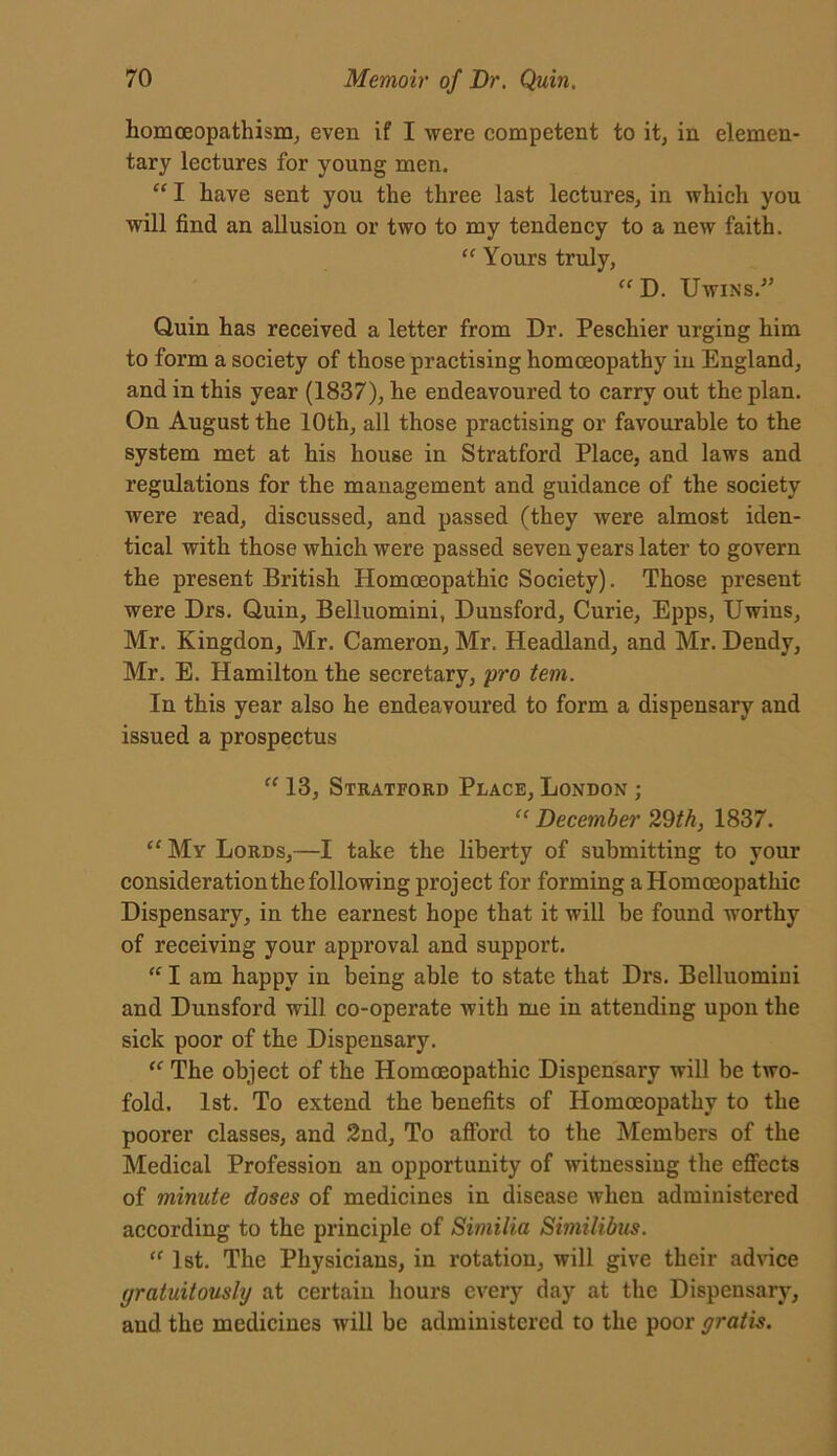 homoeopathism, even if I were competent to it, in elemen- tary lectures for young men. “ I have sent you the three last lectures, in which you will find an allusion or two to my tendency to a new faith. “ Yours truly, “ D. Uwins.” Quin has received a letter from Dr. Peschier urging him to form a society of those practising homoeopathy in England, and in this year (1837), he endeavoured to carry out the plan. On August the 10th, all those practising or favourable to the system met at his house in Stratford Place, and laws and regulations for the management and guidance of the society were read, discussed, and passed (they were almost iden- tical with those which were passed seven years later to govern the present British Homoeopathic Society). Those present were Drs. Quin, Belluomini, Dunsford, Curie, Epps, Uwins, Mr. Kingdon, Mr. Cameron, Mr. Headland, and Mr. Dendy, Mr. E. Hamilton the secretary, pro tem. In this year also he endeavoured to form a dispensary and issued a prospectus “ 13, Stratford Place, London ; “ December 29th, 1837. “My Lords,—I take the liberty of submitting to your consideration the following project for forming a Homoeopathic Dispensary, in the earnest hope that it will be found worthy of receiving your approval and support. “ I am happy in being able to state that Drs. Belluomini and Dunsford will co-operate with me in attending upon the sick poor of the Dispensary. “ The object of the Homoeopathic Dispensary will be two- fold. 1st. To extend the benefits of Homoeopathy to the poorer classes, and 2nd, To afford to the Members of the Medical Profession an opportunity of witnessing the effects of minute doses of medicines in disease when administered according to the principle of Similia Siniilibus. “ 1st. The Physicians, in rotation, will give their advice gratuitously at certain hours every day at the Dispensary, aud the medicines will be administered to the poor gratis.