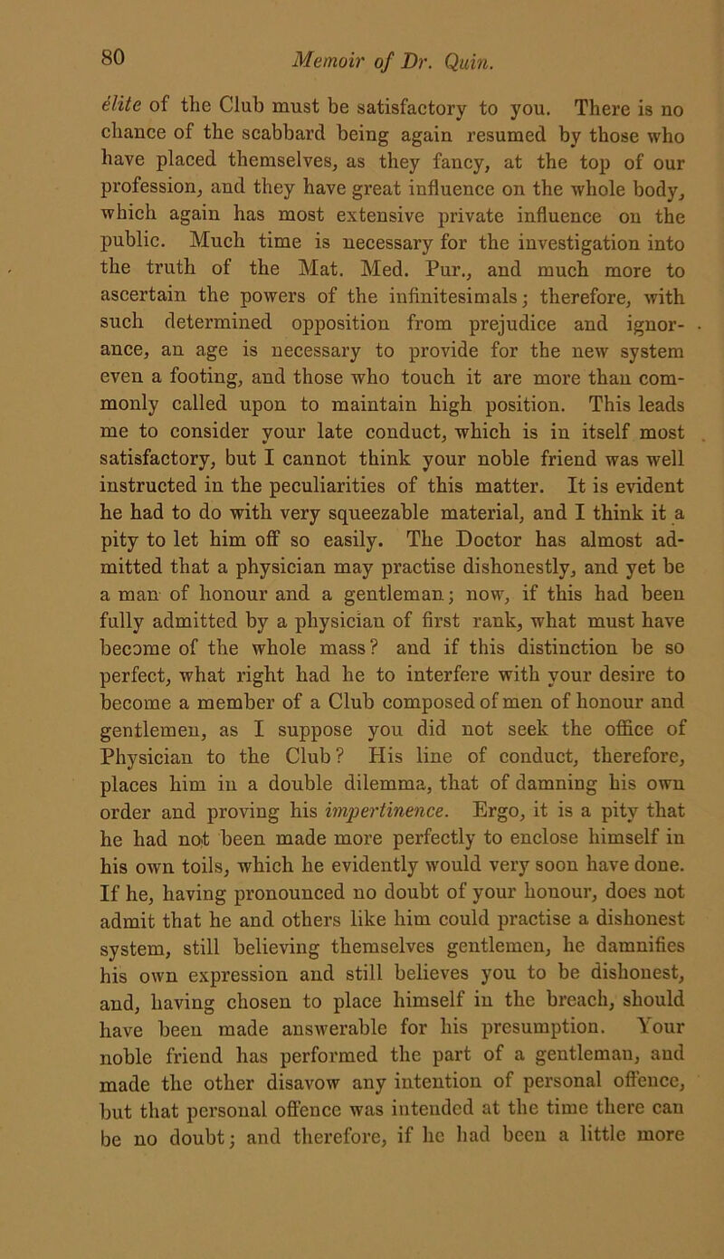 elite of the Club must be satisfactory to you. There is no chance of the scabbard being again resumed by those who have placed themselves, as they fancy, at the top of our profession, and they have great influence on the whole body, which again has most extensive private influence on the public. Much time is necessary for the investigation into the truth of the Mat. Med. Pur., and much more to ascertain the powers of the infinitesimals; therefore, with such determined opposition from prejudice and ignor- ance, an age is necessary to provide for the new system even a footing, and those who touch it are more than com- monly called upon to maintain high position. This leads me to consider your late conduct, which is in itself most satisfactory, but I cannot think your noble friend was well instructed in the peculiarities of this matter. It is evident he had to do with very squeezable material, and I think it a pity to let him off so easily. The Doctor has almost ad- mitted that a physician may practise dishonestly, and yet be a man of honour and a gentleman; now, if this had been fully admitted by a physician of first rank, what must have become of the whole mass? and if this distinction be so perfect, what right had he to interfere with your desire to become a member of a Club composed of men of honour and gentlemen, as I suppose you did not seek the office of Physician to the Club? His line of conduct, therefore, places him in a double dilemma, that of damning his own order and proving his impertinence. Ergo, it is a pity that he had not been made more perfectly to enclose himself in his own toils, which he evidently would very soon have done. If he, having pronounced no doubt of your honour, does not admit that he and others like him could practise a dishonest system, still believing themselves gentlemen, he damnifies his own expression and still believes you to be dishonest, and, having chosen to place himself in the breach, should have been made answerable for his presumption. Your noble friend has performed the part of a gentleman, and made the other disavow any intention of personal offence, but that personal offence was intended at the time there can be no doubt; and therefore, if lie had been a little more