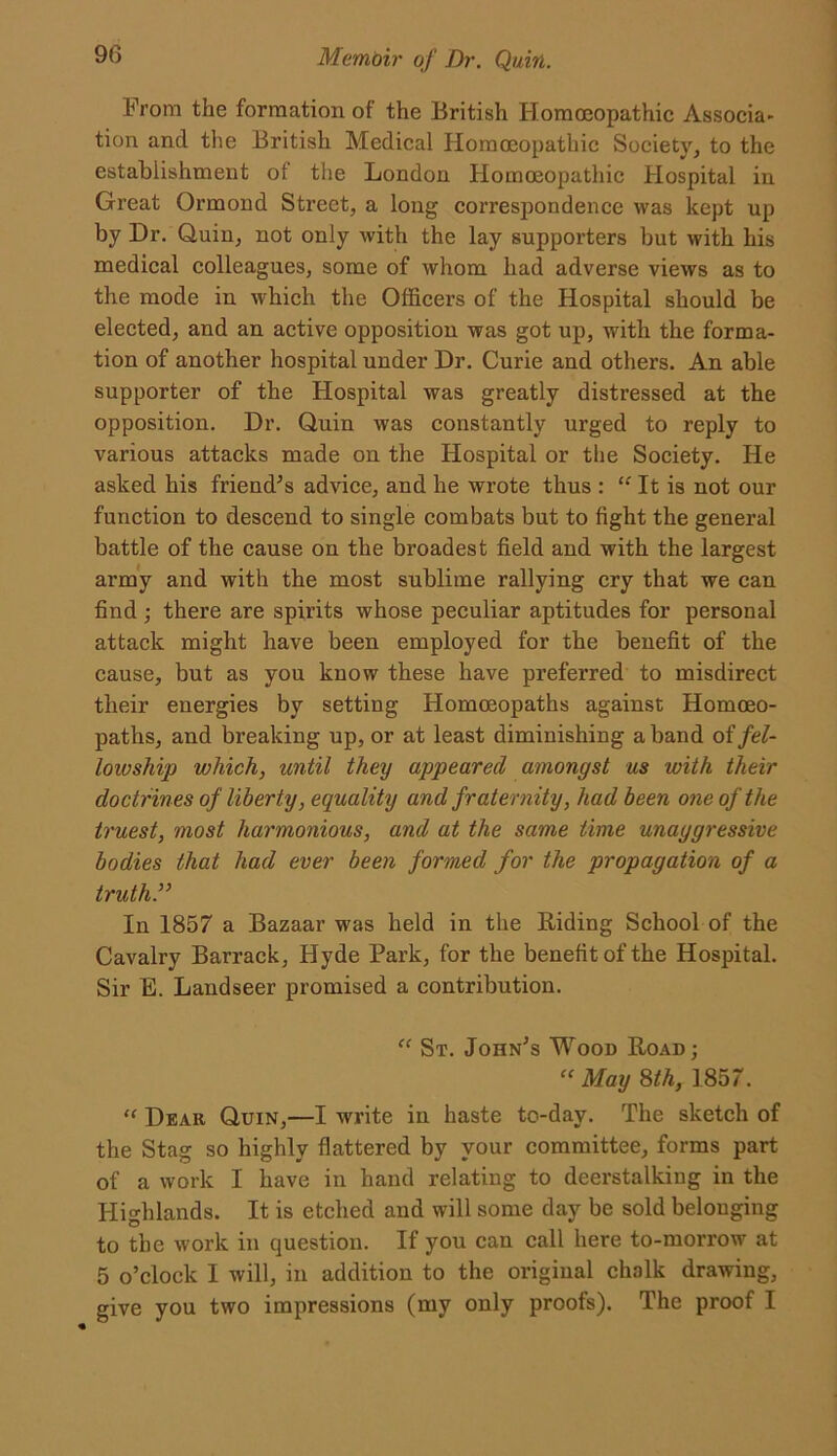 From the formation of the British Homoeopathic Associa- tion and the British Medical Homoeopathic Society, to the establishment of the London Homoeopathic Hospital in Great Ormond Street, a long correspondence was kept up by Dr. Quin, not only with the lay supporters but with his medical colleagues, some of whom had adverse views as to the mode in which the Officers of the Hospital should be elected, and an active opposition was got up, with the forma- tion of another hospital under Dr. Curie and others. An able supporter of the Hospital was greatly distressed at the opposition. Dr. Quin was constantly urged to reply to various attacks made on the Hospital or the Society. He asked his friend's advice, and he wrote thus : “ It is not our function to descend to single combats but to fight the general battle of the cause on the broadest field and with the largest army and with the most sublime rallying cry that we can find ; there are spirits whose peculiar aptitudes for personal attack might have been employed for the benefit of the cause, but as you know these have preferred to misdirect their energies by setting Homoeopaths against Homoeo- paths, and breaking up, or at least diminishing a band of fel- lowship which, until they appeared amongst us with their doctrines of liberty, equality and fraternity, had been one of the truest, most harmonious, and at the same time unaggressive bodies that had ever been formed for the propagation of a truth.” In 1857 a Bazaar was held in the Riding School of the Cavalry Barrack, Hyde Park, for the benefit of the Hospital. Sir E. Landseer promised a contribution. “ St. John's Wood Road; “ May 8th, 1857. “ Dear, Quin,—I write in haste to-day. The sketch of the Stag so highly flattered by your committee, forms part of a work I have in hand relating to deerstalking in the Highlands. It is etched and will some day be sold belonging to the work in question. If you can call here to-morrow at 5 o’clock 1 will, in addition to the original chalk drawing, give you two impressions (my only proofs). The proof I