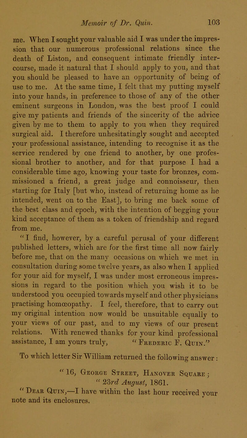 me. When I sought your valuable aid I was under the impres- sion that our numerous professional relations since the death of Liston, and consequent intimate friendly inter- course, made it natural that I should apply to you, and that you should be pleased to have an opportunity of being of use to me. At the same time, I felt that my putting myself into your hands, in preference to those of any of the other eminent surgeons in London, was the best proof I could give my patients and friends of the sincerity of the advice given by me to them to apply to you when they required surgical aid. I therefore unhesitatingly sought and accepted your professional assistance, intending to recognise it as the service rendered by one friend to another, by one profes- sional brother to another, and for that purpose I had a considerable time ago, knowing your taste for bronzes, com- missioned a friend, a great judge and connoisseur, then starting for Italy [but who, instead of returning home as he intended, went on to the East], to bring me back some of the best class and epoch, with the intention of begging your kind acceptance of them as a token of friendship and regard from me. “I find, however, by a careful perusal of your different published letters, which are for the first time all now fairly before me, that on the many occasions on which we met in consultation during some twelve years, as also when I applied for your aid for myself, I was under most erroneous impres- sions in regard to the position which you wish it to be understood you occupied towards myself and other physicians practising homoeopathy. I feel, therefore, that to carry out my original intention now would be unsuitable equally to your views of our past, and to my views of our present relations. With renewed thanks for your kind professional assistance, I am yours truly, “ Frederic F. Quin/5 To which letter Sir William returned the following answer : “ 16, George Street, Hanover Square ; “ 23rd August, 1861. “ Dear Quin,—I have within the last hour received your note and its enclosures.