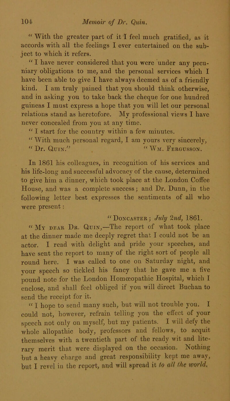 “ Witli the greater part of it I feel much gratified, as it accords with all the feelings I ever entertained on the sub- ject to which it refers. “ I have never considered that you were under any pecu- niary obligations to me, and the personal services which I have been able to give I have always deemed as of a friendly kind. I am truly pained that you should think otherwise, and in asking you to take back the cheque for one hundred guineas I must express a hope that you will let our personal relations stand as heretofore. My professional views I have never concealed from you at any time. “ I start for the country within a few minutes. “ With much personal regard, I am yours very sincerely, “ Dr. Quin.” , “ Wm. Fergusson. In 1861 his colleagues, in recognition of his services and his life-long and successful advocacy of the cause, determined to give him a dinner, which took place at the London Coffee House, and was a complete success; and Dr. Dunn, in the following letter best expresses the sentiments of all who were present: “Doncaster; July 2nd, 1861. “ My bear Dr. Quin,—The report of what took place at the dinner made me deeply regret that I could not be an actor. I read with delight and pride your speeches, and have sent the report to many of the right sort of people all round here. I was called to one on Saturday night, and your speech so tickled his fancy that he gave me a five pound note for the London Homoeopathic Hospital, which I enclose, and shall feel obliged if you will direct Buchan to send the receipt for it. “ I hope to send many such, but will not trouble you. I could not, however, refrain telling you the effect of your speech not only on myself, but my patients. I will defy the whole allopathic body, professors and fellows, to acquit themselves with a twentieth part of the ready wit and lite- rary merit that were displayed on the occasion. Nothing but a heavy charge and great responsibility kept me away, but I revel iu the report, and will spread it to all the ivorld,