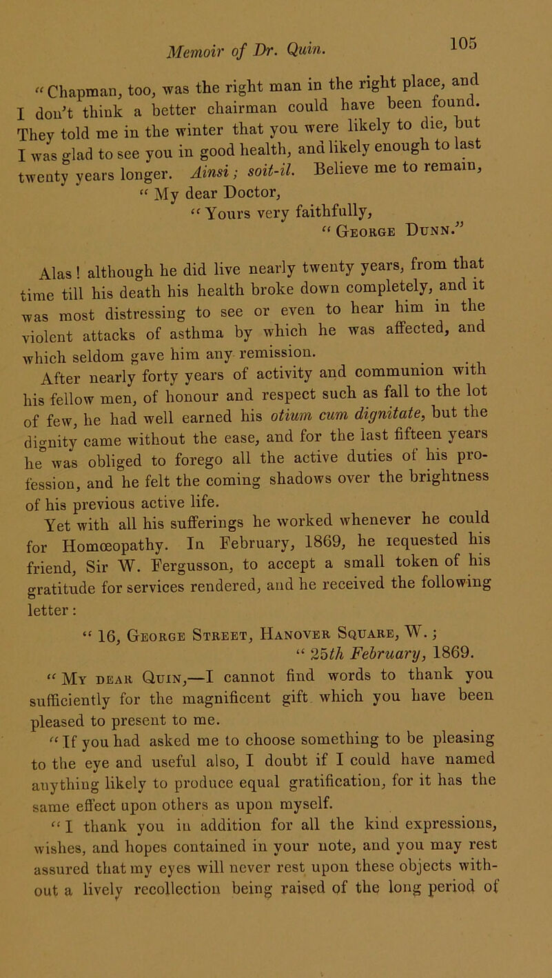 “ Chapman, too, was the right man in the right place, and I don’t think a better chairman could have been fount. They told me in the winter that yon were likely to die, but I was glad to see you in good health, and likely enough to last twenty years longer. Ainsi; soit-il. Believe me to remain, “ My dear Doctor, “ Yours very faithfully, “ George Dunn.” Alas! although he did live nearly twenty years, from that time till his death his health broke down completely, and it was most distressing to see or even to hear him in the violent attacks of asthma by which he was affected, and which seldom gave him any remission. After nearly forty years of activity and communion with his fellow men, of honour and respect such as fall to the lot of few, he had well earned his otium cum dignitate, but the dignity came without the ease, and for the last fifteen years he* was obliged to forego all the active duties of his pro- fession, and he felt the coming shadows over the brightness of his previous active life. Yet with all his sufferings he worked whenever he could for Homoeopathy. In February, 1869, he requested his friend, Sir W. Fergusson, to accept a small token of his gratitude for services rendered, and he received the following letter: “ 16, George Street, Hanover Square, W.; “ 25th February, 1869. “ My dear Quin,—I cannot find words to thank you sufficiently for the magnificent gift which you have been pleased to present to me. « If you had asked me to choose something to be pleasing to the eye and useful also, I doubt if I could have named anything likely to produce equal gratification, for it has the same effect upon others as upon myself. “ I thank you in addition for all the kind expressions, wishes, and hopes contained in your note, and you may rest assured that my eyes will never rest upon these objects with- out a lively recollection being raised of the long period of