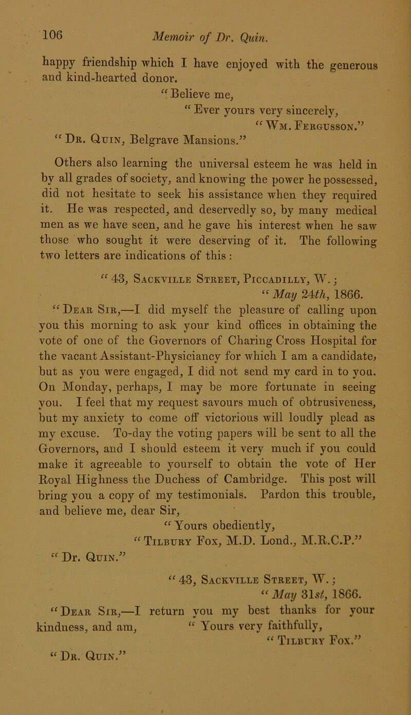 happy friendship which I have enjoyed with the generous and kind-hearted donor. “Believe me, “ Ever yours very sincerely, “ Wm. Fergusson.” “ Dr. Quin, Belgrave Mansions.” Others also learning the universal esteem he was held in by all grades of society, and knowing the power he possessed, did not hesitate to seek his assistance when they required it. He was respected, and deservedly so, by many medical men as we have seen, and he gave his interest when he saw those who sought it were deserving of it. The following two letters are indications of this : “43, Sackville Street, Piccadilly, W.; “ May 24th, 1866. “ Dear Sir,—I did myself the pleasure of calling upon you this morning to ask your kind offices in obtaining the vote of one of the Governors of Charing Cross Hospital for the vacant Assistant-Physiciancv for which I am a candidate* but as you were engaged, I did not send my card in to you. On Monday, perhaps, I may be more fortunate in seeing you. I feel that my request savours much of obtrusiveness, but my anxiety to come off victorious will loudly plead as my excuse. To-day the voting papers will be sent to all the Governors, and I should esteem it very much if you could make it agreeable to yourself to obtain the vote of Her Royal Highness the Duchess of Cambridge. This post will bring you a copy of my testimonials. Pardon this trouble, and believe me, dear Sir, “Yours obediently, “ Tilbury Fox, M.D. Lond., M.R.C.P.” “ Dr. Quin.” “ 43, Sackville Street, W.; “ May 315/!, 1866. “Dear Sir,—I return you my best thanks for your kindness, and am, “ Yours very faithfully, “ Tilbury Fox.” “ Dr. Quin.”