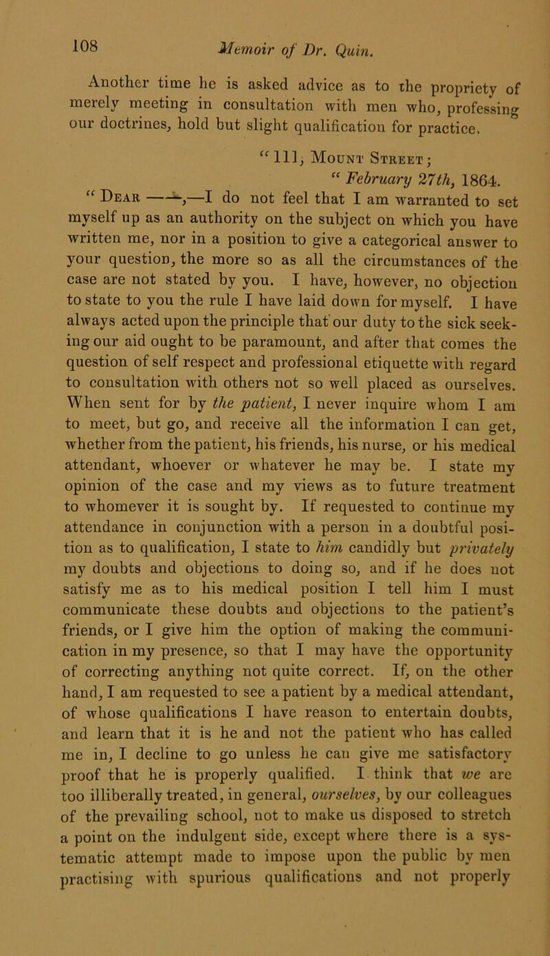 Another time lie is asked advice as to the propriety of merely meeting in consultation with men who, professing our doctrines, hold but slight qualification for practice. “Ill, Mount Street; “ February 27th, 1864. “ Dear S—I do not feel that I am warranted to set myself up as an authority on the subject on which you have written me, nor in a position to give a categorical answer to your question, the more so as all the circumstances of the case are not stated by you. I have, however, no objection to state to you the rule I have laid down for myself. I have always acted upon the principle that'our duty to the sick seek- ing our aid ought to be paramount, and after that comes the question of self respect and professional etiquette with regard to consultation with others not so well placed as ourselves. When sent for by the patient, I never inquire whom I am to meet, but go, and receive all the information I can get, whether from the patient, his friends, his nurse, or his medical attendant, whoever or whatever he may be. I state my opinion of the case and my views as to future treatment to whomever it is sought by. If requested to continue my attendance in conjunction with a person in a doubtful posi- tion as to qualification, I state to him candidly but privately my doubts and objections to doing so, and if he does not satisfy me as to his medical position I tell him I must communicate these doubts and objections to the patient’s friends, or I give him the option of making the communi- cation in my presence, so that I may have the opportunity of correcting anything not quite correct. If, on the other hand, I am requested to see a patient by a medical attendant, of whose qualifications I have reason to entertain doubts, and learn that it is he and not the patient who has called me in, I decline to go unless he can give me satisfactory proof that he is properly qualified. I think that we are too illiberally treated, in general, ourselves, by our colleagues of the prevailing school, not to make us disposed to stretch a point on the indulgent side, except where there is a sys- tematic attempt made to impose upon the public by men practising with spurious qualifications and not properly