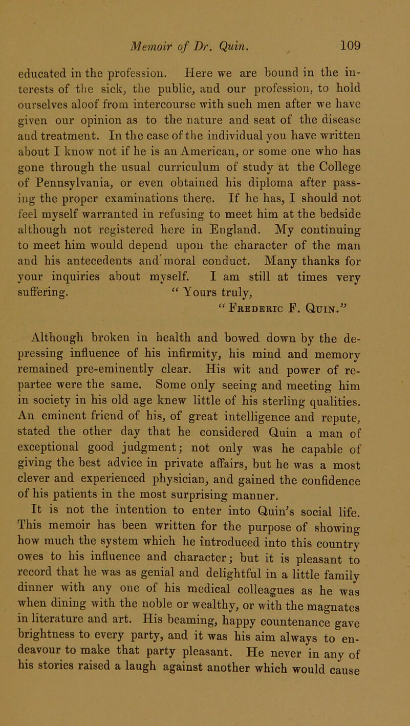 educated in the profession. Here we are bound in the in- terests of the sick, the public, and our profession, to hold ourselves aloof from intercourse with such men after we have given our opinion as to the nature and seat of the disease and treatment. In the case of the individual you have written about I know not if he is an American, or some one who has gone through the usual curriculum of study at the College of Pennsylvania, or even obtained his diploma after pass- ing the proper examinations there. If he has, I should not feel myself warranted in refusing to meet him at the bedside although not registered here in England. My continuing to meet him would depend upon the character of the man and his antecedents and moral conduct. Many thanks for your inquiries about myself. I am still at times very suffering. f£ Yours truly, “ Frederic F. Quin.” Although broken in health and bowed down by the de- pressing influence of his infirmity, his mind and memory remained pre-eminently clear. His wit and power of re- partee were the same. Some only seeing and meeting him in society in his old age knew little of his sterling qualities. An eminent friend of his, of great intelligence and repute, stated the other day that he considered Quin a man of exceptional good judgment; not only was he capable of giving the best advice in private affairs, but he was a most clever and experienced physician, and gained the confidence of his patients in the most surprising manner. It is not the intention to enter into Quin’s social life. This memoir has been written for the purpose of showing- how much the system which he introduced into this country owes to his influence and character; but it is pleasant to record that he was as genial and delightful in a little family dinner with any one of his medical colleagues as he was when dining with the noble or wealthy, or with the magnates in literature and art. His beaming, happy countenance gave brightness to every party, and it was his aim always to en- deavour to make that party pleasant. ITe never in any of his stories raised a laugh against another which would cause