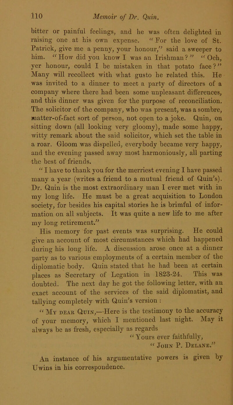 bitter or painful feelings, and lie was often delighted in raising one at his own expense. “ For the love of St. Patrick, give me a penny, your honour,” said a sweeper to him. “How did you know I was an Irishman?” “ Och, yer honour, could I be mistaken in that potato face?” Many will recollect with what gusto he related this. He was invited to a dinner to meet a party of directors of a company where there had been some unpleasant differences, and this dinner was given for the purpose of reconciliation. The solicitor of the company, who was present, was a sombre, matter-of-fact sort of person, not open to a joke. Quin, on sitting down (all looking very gloomy), made some happy, witty remark about the said solicitor, which set the table in a roar. Gloom was dispelled, everybody became very happy, and the evening passed away most harmoniously, all parting the best of friends. “ I have to thank you for the merriest evening I have passed many a year (writes a friend to a mutual friend of Quin's). Dr. Quin is the most extraordinary man I ever met with in my long life. He must be a great acquisition to London society, for besides his capital stories he is brimful of infor- mation on all subjects. It was quite a new life to me after my long retirement.” His memory for past events was surprising. He could give an account of most circumstances which had happened during his long life. A discussion arose once at a dinner party as to various employments of a certain member of the diplomatic body. Quin stated that he had been at certain places as Secretary of Legation in 1823-24. This was doubted. The next day he got the following letter, with an exact account of the services of the said diplomatist, and tallying completely with Quin's version : “ My dear Quin,—Here is the testimony to the accuracy of your memory, which I mentioned last night. May it always be as fresh, especially as regards “Yours ever faithfully, “ John P. Delane.” An instance of his argumentative powers is given by Uwins in his correspondence.