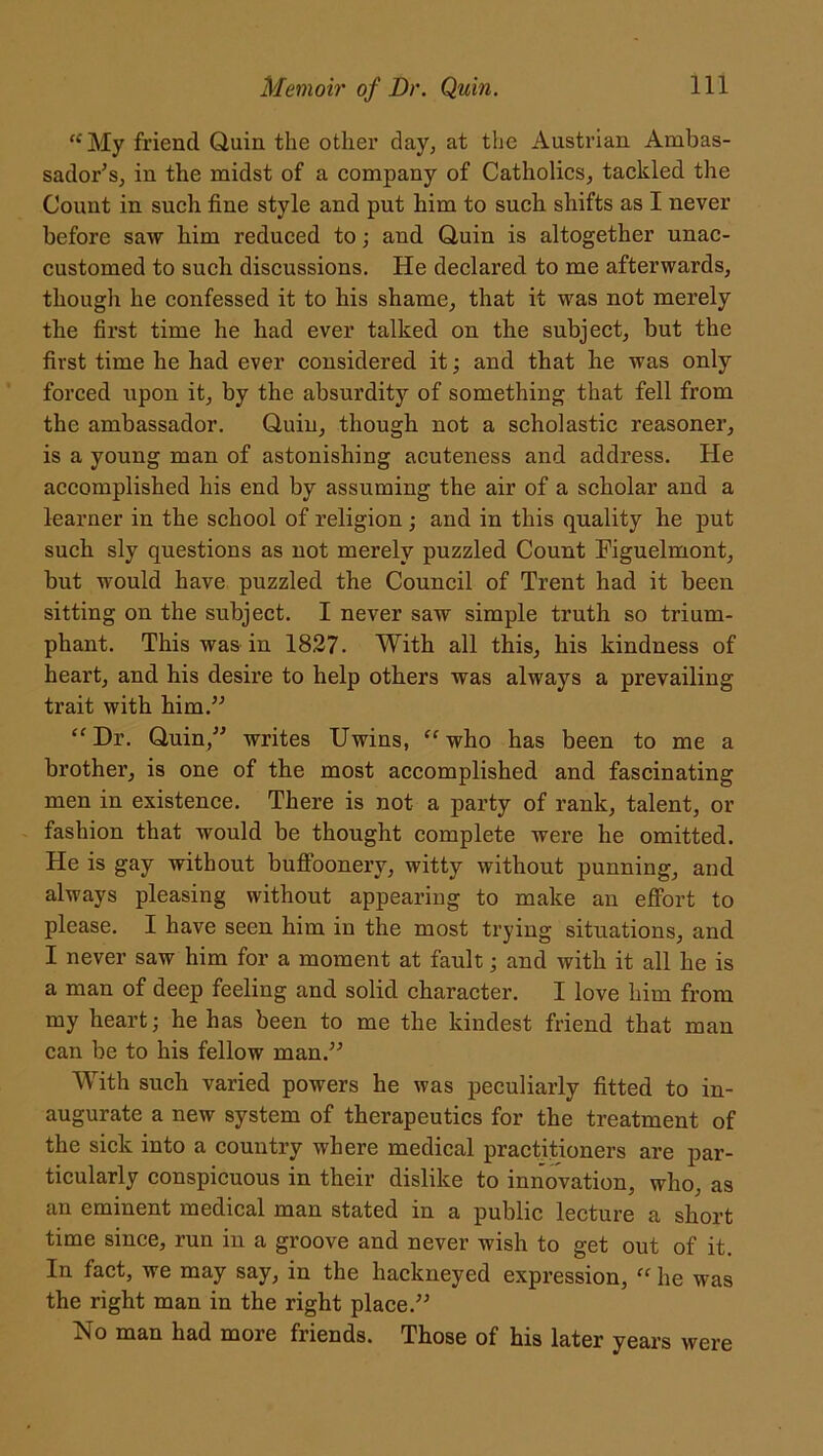 “ My friend Quin the other day, at the Austrian Ambas- sador’s, in the midst of a company of Catholics, tackled the Count in such fine style and put him to such shifts as I never before saw him reduced to; and Quin is altogether unac- customed to such discussions. He declared to me afterwards, though he confessed it to his shame, that it was not merely the first time he had ever talked on the subject, but the first time he had ever considered it; and that he was only forced upon it, by the absurdity of something that fell from the ambassador. Quin, though not a scholastic reasoner, is a young man of astonishing acuteness and address. He accomplished his end by assuming the air of a scholar and a learner in the school of religion; and in this quality he put such sly questions as not merely puzzled Count Eiguelmont, but would have puzzled the Council of Trent had it been sitting on the subject. I never saw simple truth so trium- phant. This was in 1827. With all this, his kindness of heart, and his desire to help others was always a prevailing trait with him.” “Dr. Quin,” writes Uwins, “who has been to me a brother, is one of the most accomplished and fascinating men in existence. There is not a party of rank, talent, or fashion that would be thought complete were he omitted. He is gay without buffoonery, witty without punning, and always pleasing without appearing to make an effort to please. I have seen him in the most trying situations, and I never saw him for a moment at fault; and with it all he is a man of deep feeling and solid character. I love him from my heart; he has been to me the kindest friend that man can be to his fellow man.” With such varied powers he was peculiarly fitted to in- augurate a new system of therapeutics for the treatment of the sick into a country where medical practitioners are par- ticularly conspicuous in their dislike to innovation, who, as an eminent medical man stated in a public lecture a short time since, run in a groove and never wish to get out of it. In fact, we may say, in the hackneyed expression, “ he was the right man in the right place.” No man had more friends. Those of his later years were