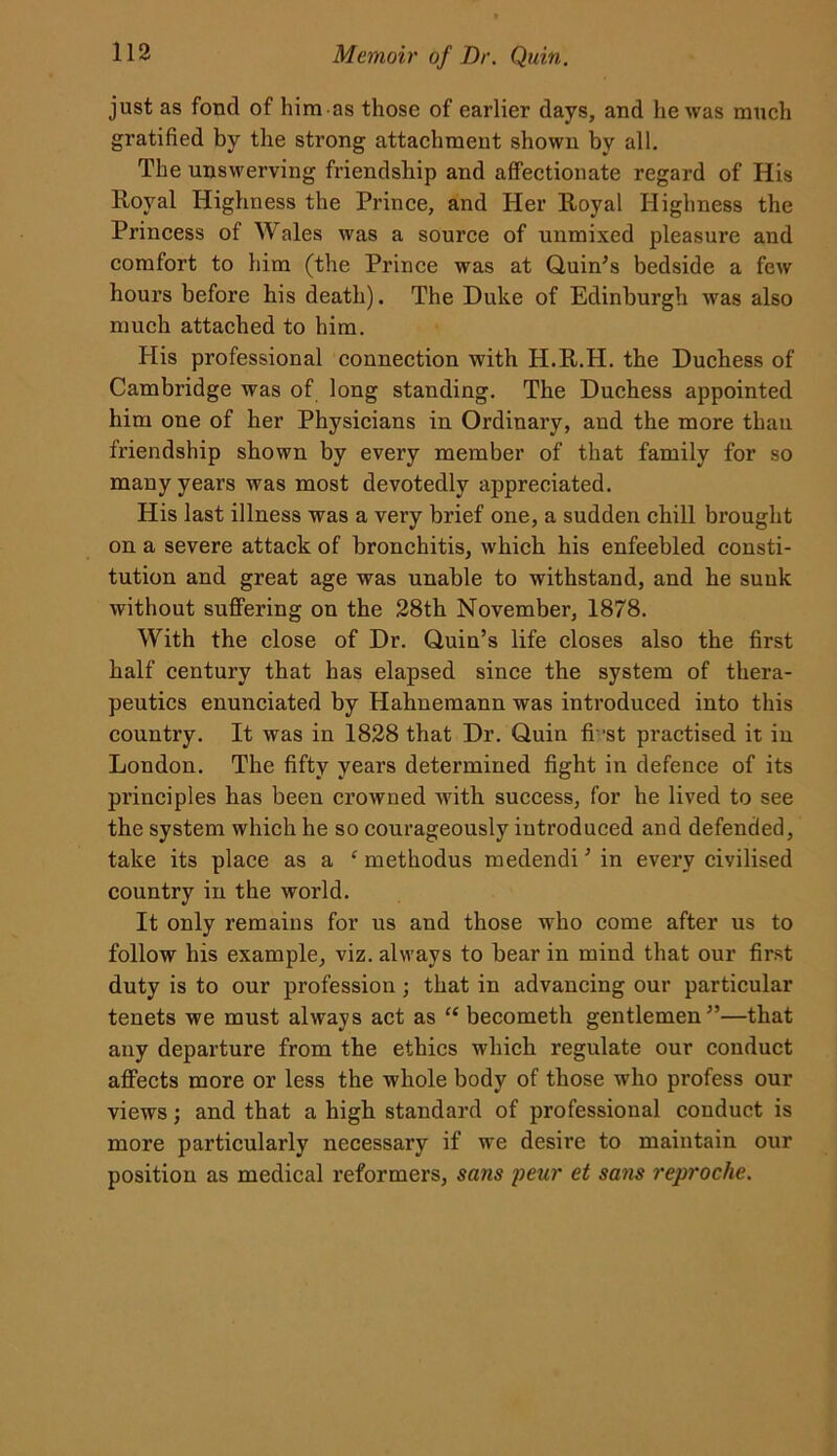 just as fond of him as those of earlier days, and he was much gratified by the strong attachment shown by all. The unswerving friendship and affectionate regard of His Royal Highness the Prince, and Her Royal Highness the Princess of Wales was a source of unmixed pleasure and comfort to him (the Prince was at Quin’s bedside a few hours before his death). The Duke of Edinburgh -was also much attached to him. His professional connection with H.R.H. the Duchess of Cambridge was of long standing. The Duchess appointed him one of her Physicians in Ordinary, and the more than friendship shown by every member of that family for so many years was most devotedly appreciated. His last illness was a very brief one, a sudden chill brought on a severe attack of bronchitis, which his enfeebled consti- tution and great age was unable to withstand, and he sunk without suffering on the 28th November, 1878. With the close of Dr. Quin’s life closes also the first half century that has elapsed since the system of thera- peutics enunciated by Hahuemann was introduced into this country. It was in 1828 that Dr. Quin fi 'st practised it iu London. The fifty years determined fight in defence of its principles has been crowned with success, for he lived to see the system which he so courageously introduced and defended, take its place as a ‘ methodus medendi’ in every civilised country in the world. It only remains for us and those who come after us to follow his example, viz. always to bear in mind that our first duty is to our profession; that in advancing our particular tenets we must always act as “ becometh gentlemen”—that any departure from the ethics which regulate our conduct affects more or less the whole body of those who profess our views; and that a high standard of professional conduct is more particularly necessary if we desire to maintain our position as medical reformers, sans pear et sans reproche.