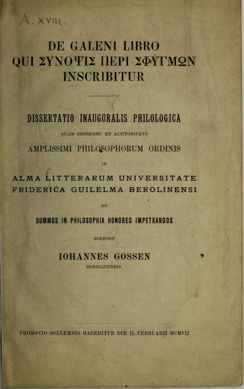 V * DE GALENI LIBRO QUI 2YNOTI2 I1EP1 2$YrM2N INSCRIBITUR DISSERTATIO INAUGURALIS PHILOLOGICA QUAM CONSENSU ET AUCTORITATE AMPLISSIMI PHILQ^OPHORUM ORDINIS IN ti w ALMA LITTERARUM UNIVERSITATE FRIDERICA GUILELMA BEROLINENSI AD SUMMOS IN PHILOSOPHIA HONORES IMPETRANDOS SCRIPSIT i IOHANNES GOSSEN BEROLINENSIS. BROMOTIO SOLLEMNIS HABEBITUR BIE II. FEBRUARII MCMVII : _