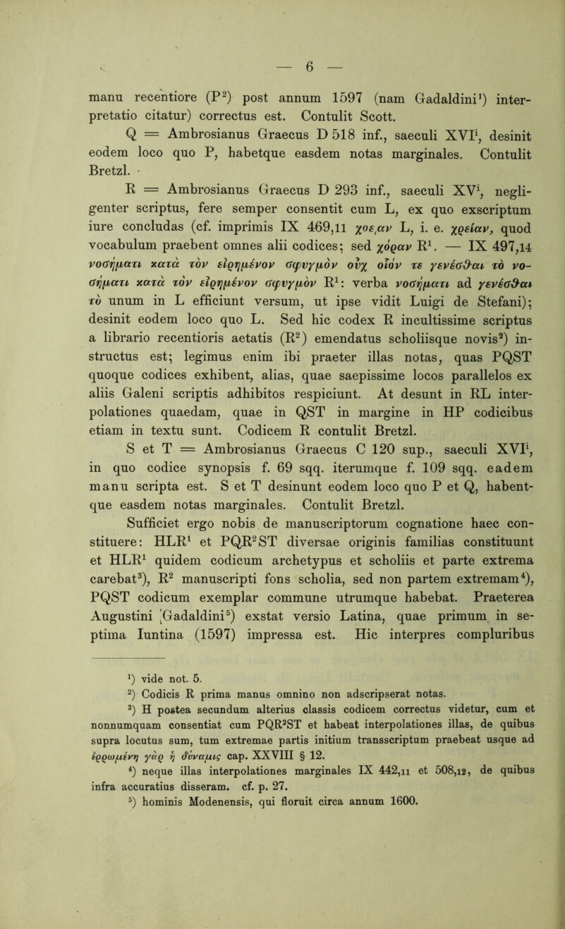 manu recentiore (P2) post annum 1597 (nam Gadaldini1) inter- pretatio citatur) correctus est. Contulit Scott. Q = Ambrosianus Graecus D 518 inf., saeculi XVI1, desinit eodem loco quo P, habetque easdem notas marginales. Contulit Bretzl. R = Ambrosianus Graecus D 293 inf., saeculi XV1, negli- genter scriptus, fere semper consentit cum L, ex quo exscriptum iure concludas (cf. imprimis IX 469,11 yoepv L, i. e. XQeictv, quod vocabulum praebent omnes alii codices; sed yoqav R1. — IX 497,14 voGrjfjiazL xaza zov sIqtjijlspop G(pvy[xdv ovy olov zs ysvsG&cu zo vo- (Sri[iaxi xaza zov sigrjfisvov Gcpvyfiov R1: verba voGfjfiazi, ad ysveti&cu zb unum in L efficiunt versum, ut ipse vidit Luigi de Stefani); desinit eodem loco quo L. Sed hic codex R incultissime scriptus a librario recentioris aetatis (R2) emendatus scholiisque novis2) in- structus est; legimus enim ibi praeter illas notas, quas PQST quoque codices exhibent, alias, quae saepissime locos parallelos ex aliis Galeni scriptis adhibitos respiciunt. At desunt in RL inter- polationes quaedam, quae in QST in margine in HP codicibus etiam in textu sunt. Codicem R contulit Bretzl. S et T = Ambrosianus Graecus C 120 sup., saeculi XVI1, in quo codice synopsis f. 69 sqq. iterumque f. 109 sqq. eadem manu scripta est. S et T desinunt eodem loco quo P et Q, habent- que easdem notas marginales. Contulit Bretzl. Sufficiet ergo nobis de manuscriptorum cognatione haec con- stituere: HLR1 et PQR2ST diversae originis familias constituunt et HLR1 quidem codicum archetypus et scholiis et parte extrema carebat3), R2 manuscripti fons scholia, sed non partem extremam4), PQST codicum exemplar commune utrumque habebat. Praeterea Augustini [Gadaldini5) exstat versio Latina, quae primum in se- ptima Iuntina (1597) impressa est. Hic interpres compluribus J) vide not. 5. 2) Codicis R prima manus omnino non adscripserat notas. 3) H postea secundum alterius classis codicem correctus videtur, cum et nonnumquam consentiat cum PQR2ST et habeat interpolationes illas, de quibus supra locutus sum, tum extremae partis initium transscriptum praebeat usque ad tQQwpsvv) yaQ t] dvvccjLug cap. XXYIII § 12. 4) neque illas interpolationes marginales IX 442,n et 508,12, de quibus infra accuratius disseram, cf. p. 27. 5) hominis Modenensis, qui floruit circa annum 1600.