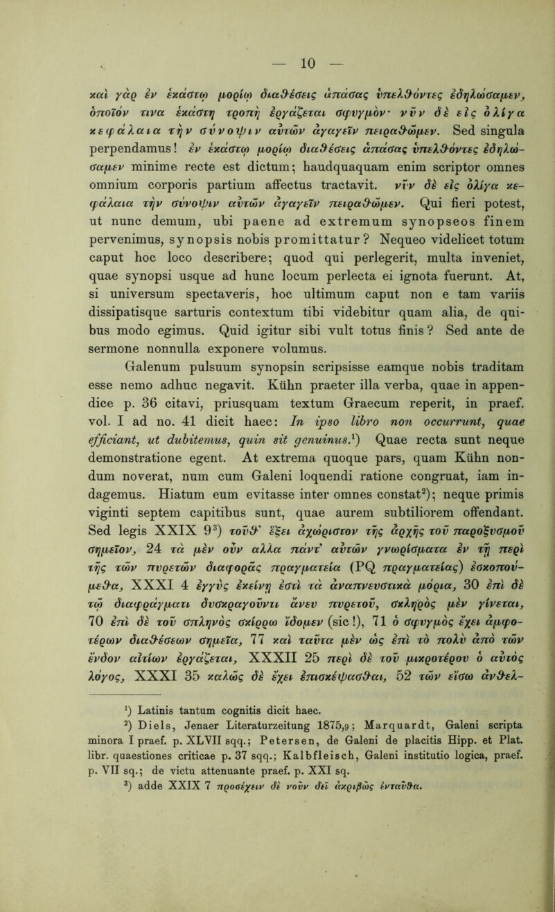 xal yag iv sxaozu) pogiu) dia&sdsig unaOag vnsX&ovzsg idrjXcoGapsVj onoTov ziva sxccGzrj zgonrj igya^szai aqjvypov' vvv ds slg oXiya xsyaXaia zrjv avvoxpiv avzcov ayaystv nsiga&dopsv. Sed singula perpendamus! iv sxaazco pogiM diafHtisig anatfag vnsX&ovzsg idrjXco- oapsv minime recte est dictum; haudquaquam enim scriptor omnes omnium corporis partium affectus tractavit, vvv ds slg oXiya xs- qxxXaia zijv ovvoipiv avzcov ayaystv nsiga&copsv. Qui fieri potest, ut nunc demum, ubi paene ad extremum synopseos finem pervenimus, synopsis nobis promittatur? Nequeo videlicet totum caput hoc loco describere; quod qui perlegerit, multa inveniet, quae synopsi usque ad hunc locum perlecta ei ignota fuerunt. Atr si universum spectaveris, hoc ultimum caput non e tam variis dissipatisque sarturis contextum tibi videbitur quam alia, de qui- bus modo egimus. Quid igitur sibi vult totus finis ? Sed ante de sermone nonnulla exponere volumus. Galenum pulsuum synopsin scripsisse eamque nobis traditam esse nemo adhuc negavit. Ktihn praeter illa verba, quae in appen- dice p. 36 citavi, priusquam textum Graecum reperit, in praef. vol. I ad no. 41 dicit haec: In ipso libro non occurrunt, quae efficiant, ut dubitemus, quin sit genuinus!) Quae recta sunt neque demonstratione egent. At extrema quoque pars, quam Ktihn non- dum noverat, num cum Galeni loquendi ratione congruat, iam in- dagemus. Hiatum eum evitasse inter omnes constat* 2); neque primis viginti septem capitibus sunt, quae aurem subtiliorem offendant. Sed legis XXIX 93) zov& s%si aycogKTzov zrjg agyrig zov nago^vdpov arjfJLSLOVj 24 za psv ovv aXXa navz avzcov yvcogiapaza iv zy nsgl zrjg zcov nvgszcov diacpogag ngaypazsva (PQ ngaypazsiag) ioxonov- ps&a, XXXI 4 iyyvg ixsivrj idzl za avanvsvdzixa pogia, 30 ini ds zcg diaqtgaypazi dvoxgayovvu avsv nvgszov, GxXrjgog psv ytvszai, 70 ini ds zov onXjjvog axiggco Xdopsv (sic!), 71 o (fcpvypog s%si ap(po- zsgcov dia&stfscov GrgisTa, 77 xal zavza psv cog ini zo noXv ano zcov svdov alzicov igyat,szai} XXXII 25 nsgl ds zov pixgozsgov o aviog Xoyogj XXXI 35 xaXcog ds sysi imoxsipao&ai, 52 zcov sioco av&sX- *) Latinis tantum cognitis dicit haec. 2) Diels, Jenaer Literaturzeitung 1875,9; Marquardt, Galeni scripta minora I praef. p. XLVII sqq.; Petersen, de Galeni de placitis Hipp. et Piat, libr. quaestiones criticae p. 37 sqq.; Kalbfleisch, Galeni institutio logica, praef. p. VII sq.; de victu attenuante praef. p. XXI sq. 3) adde XXIX 7 ngooe/sw de vovv dei ccxgif}cu? evrctv&a.